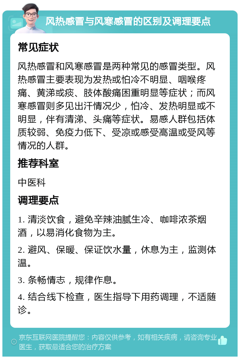 风热感冒与风寒感冒的区别及调理要点 常见症状 风热感冒和风寒感冒是两种常见的感冒类型。风热感冒主要表现为发热或怕冷不明显、咽喉疼痛、黄涕或痰、肢体酸痛困重明显等症状；而风寒感冒则多见出汗情况少，怕冷、发热明显或不明显，伴有清涕、头痛等症状。易感人群包括体质较弱、免疫力低下、受凉或感受高温或受风等情况的人群。 推荐科室 中医科 调理要点 1. 清淡饮食，避免辛辣油腻生冷、咖啡浓茶烟酒，以易消化食物为主。 2. 避风、保暖、保证饮水量，休息为主，监测体温。 3. 条畅情志，规律作息。 4. 结合线下检查，医生指导下用药调理，不适随诊。