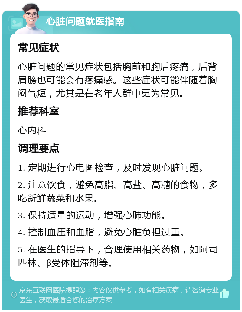 心脏问题就医指南 常见症状 心脏问题的常见症状包括胸前和胸后疼痛，后背肩膀也可能会有疼痛感。这些症状可能伴随着胸闷气短，尤其是在老年人群中更为常见。 推荐科室 心内科 调理要点 1. 定期进行心电图检查，及时发现心脏问题。 2. 注意饮食，避免高脂、高盐、高糖的食物，多吃新鲜蔬菜和水果。 3. 保持适量的运动，增强心肺功能。 4. 控制血压和血脂，避免心脏负担过重。 5. 在医生的指导下，合理使用相关药物，如阿司匹林、β受体阻滞剂等。