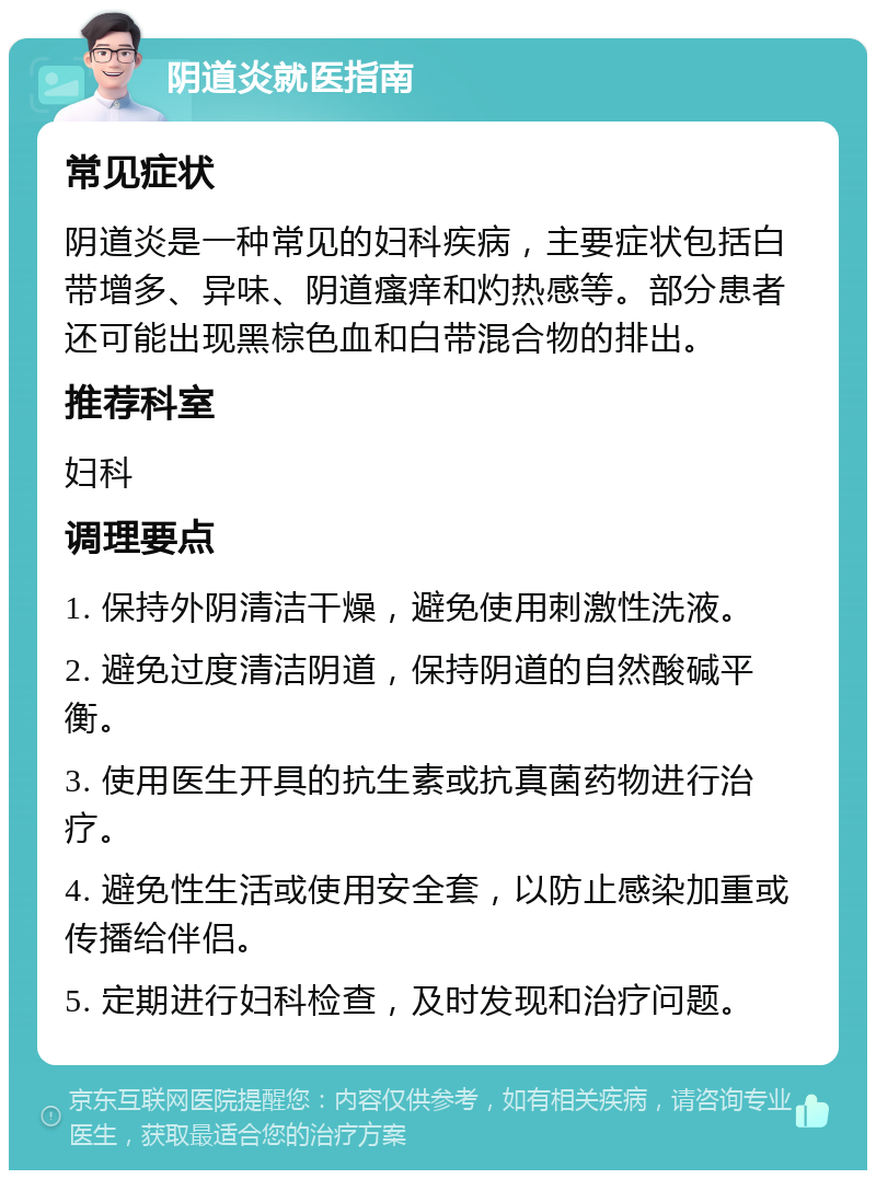 阴道炎就医指南 常见症状 阴道炎是一种常见的妇科疾病，主要症状包括白带增多、异味、阴道瘙痒和灼热感等。部分患者还可能出现黑棕色血和白带混合物的排出。 推荐科室 妇科 调理要点 1. 保持外阴清洁干燥，避免使用刺激性洗液。 2. 避免过度清洁阴道，保持阴道的自然酸碱平衡。 3. 使用医生开具的抗生素或抗真菌药物进行治疗。 4. 避免性生活或使用安全套，以防止感染加重或传播给伴侣。 5. 定期进行妇科检查，及时发现和治疗问题。