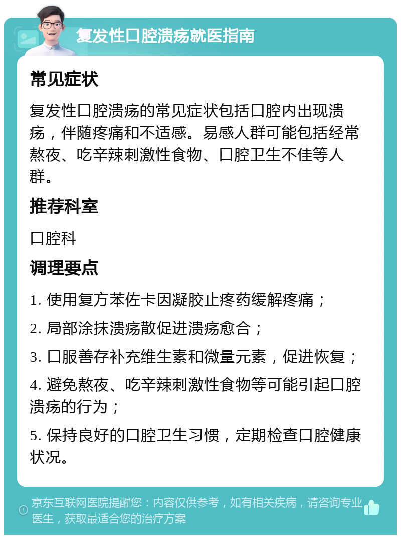 复发性口腔溃疡就医指南 常见症状 复发性口腔溃疡的常见症状包括口腔内出现溃疡，伴随疼痛和不适感。易感人群可能包括经常熬夜、吃辛辣刺激性食物、口腔卫生不佳等人群。 推荐科室 口腔科 调理要点 1. 使用复方苯佐卡因凝胶止疼药缓解疼痛； 2. 局部涂抹溃疡散促进溃疡愈合； 3. 口服善存补充维生素和微量元素，促进恢复； 4. 避免熬夜、吃辛辣刺激性食物等可能引起口腔溃疡的行为； 5. 保持良好的口腔卫生习惯，定期检查口腔健康状况。