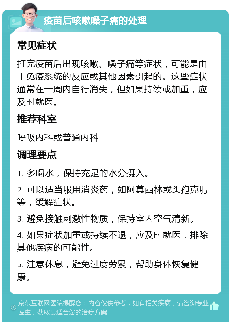 疫苗后咳嗽嗓子痛的处理 常见症状 打完疫苗后出现咳嗽、嗓子痛等症状，可能是由于免疫系统的反应或其他因素引起的。这些症状通常在一周内自行消失，但如果持续或加重，应及时就医。 推荐科室 呼吸内科或普通内科 调理要点 1. 多喝水，保持充足的水分摄入。 2. 可以适当服用消炎药，如阿莫西林或头孢克肟等，缓解症状。 3. 避免接触刺激性物质，保持室内空气清新。 4. 如果症状加重或持续不退，应及时就医，排除其他疾病的可能性。 5. 注意休息，避免过度劳累，帮助身体恢复健康。