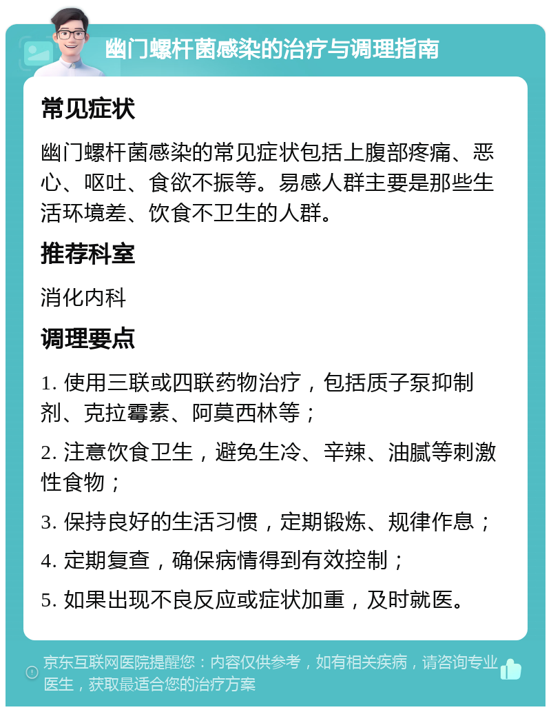 幽门螺杆菌感染的治疗与调理指南 常见症状 幽门螺杆菌感染的常见症状包括上腹部疼痛、恶心、呕吐、食欲不振等。易感人群主要是那些生活环境差、饮食不卫生的人群。 推荐科室 消化内科 调理要点 1. 使用三联或四联药物治疗，包括质子泵抑制剂、克拉霉素、阿莫西林等； 2. 注意饮食卫生，避免生冷、辛辣、油腻等刺激性食物； 3. 保持良好的生活习惯，定期锻炼、规律作息； 4. 定期复查，确保病情得到有效控制； 5. 如果出现不良反应或症状加重，及时就医。