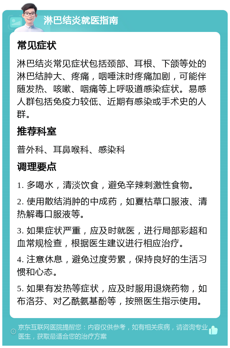 淋巴结炎就医指南 常见症状 淋巴结炎常见症状包括颈部、耳根、下颌等处的淋巴结肿大、疼痛，咽唾沫时疼痛加剧，可能伴随发热、咳嗽、咽痛等上呼吸道感染症状。易感人群包括免疫力较低、近期有感染或手术史的人群。 推荐科室 普外科、耳鼻喉科、感染科 调理要点 1. 多喝水，清淡饮食，避免辛辣刺激性食物。 2. 使用散结消肿的中成药，如夏枯草口服液、清热解毒口服液等。 3. 如果症状严重，应及时就医，进行局部彩超和血常规检查，根据医生建议进行相应治疗。 4. 注意休息，避免过度劳累，保持良好的生活习惯和心态。 5. 如果有发热等症状，应及时服用退烧药物，如布洛芬、对乙酰氨基酚等，按照医生指示使用。