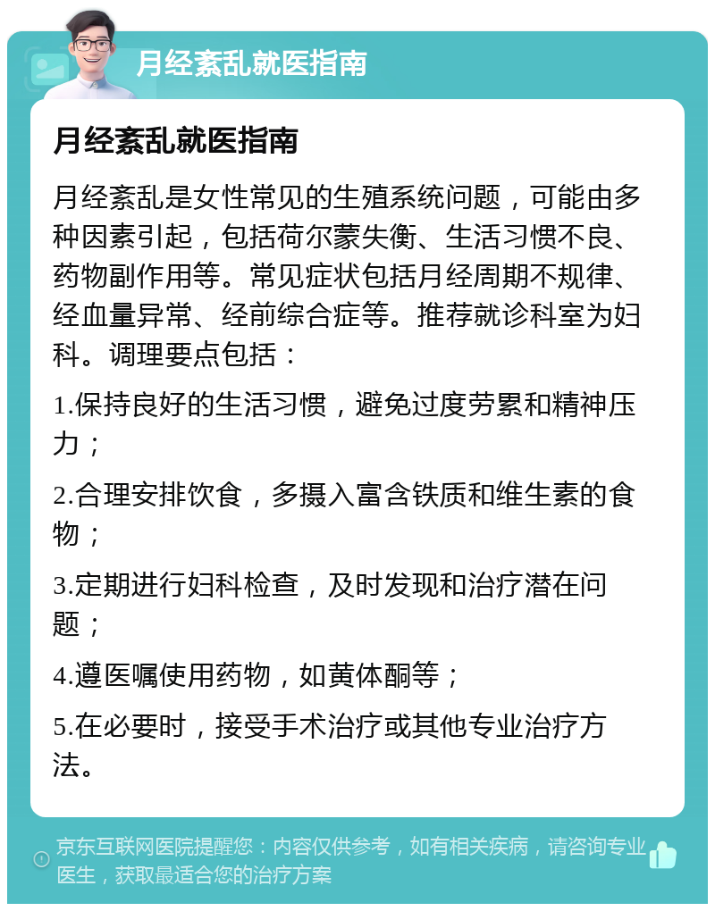 月经紊乱就医指南 月经紊乱就医指南 月经紊乱是女性常见的生殖系统问题，可能由多种因素引起，包括荷尔蒙失衡、生活习惯不良、药物副作用等。常见症状包括月经周期不规律、经血量异常、经前综合症等。推荐就诊科室为妇科。调理要点包括： 1.保持良好的生活习惯，避免过度劳累和精神压力； 2.合理安排饮食，多摄入富含铁质和维生素的食物； 3.定期进行妇科检查，及时发现和治疗潜在问题； 4.遵医嘱使用药物，如黄体酮等； 5.在必要时，接受手术治疗或其他专业治疗方法。