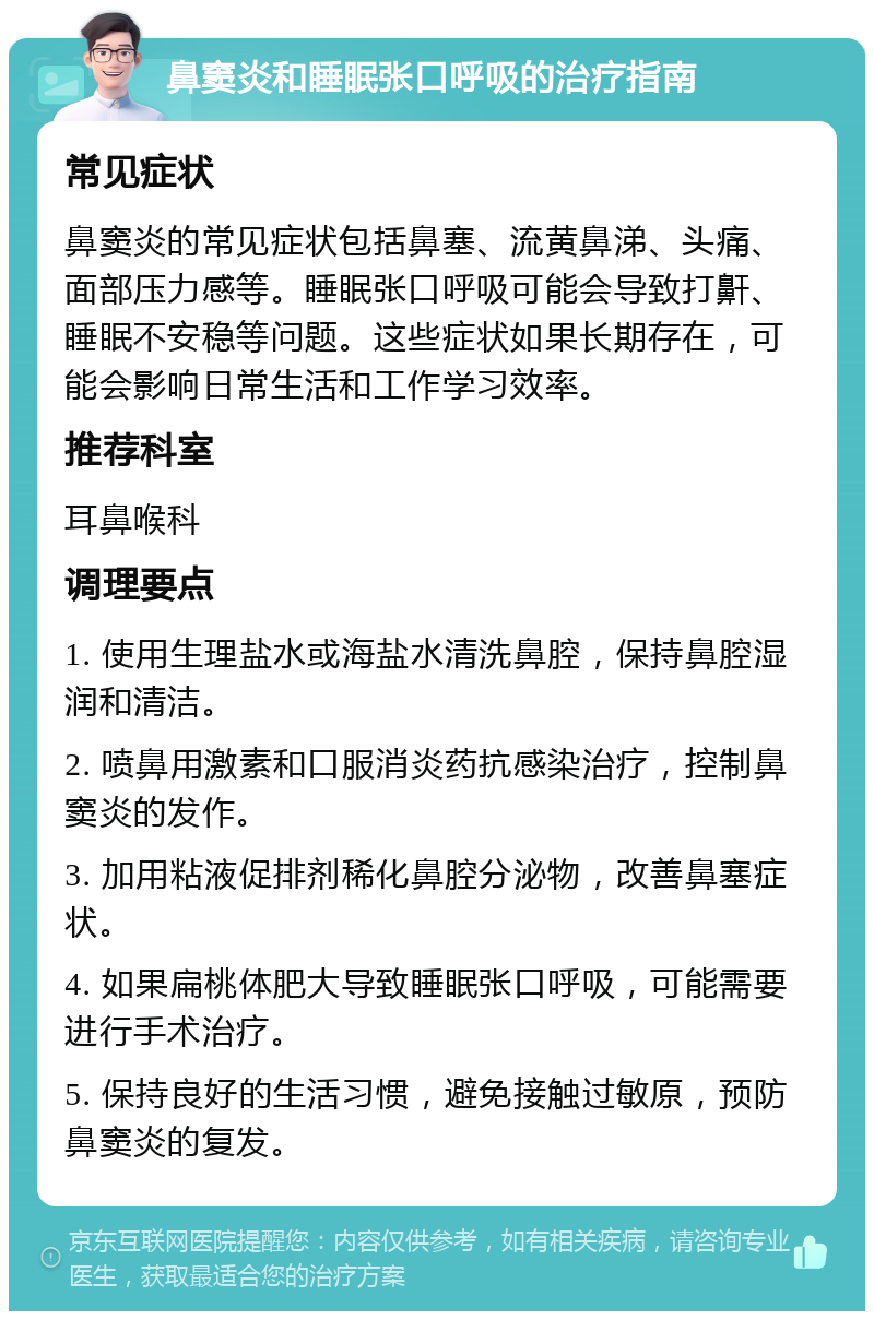 鼻窦炎和睡眠张口呼吸的治疗指南 常见症状 鼻窦炎的常见症状包括鼻塞、流黄鼻涕、头痛、面部压力感等。睡眠张口呼吸可能会导致打鼾、睡眠不安稳等问题。这些症状如果长期存在，可能会影响日常生活和工作学习效率。 推荐科室 耳鼻喉科 调理要点 1. 使用生理盐水或海盐水清洗鼻腔，保持鼻腔湿润和清洁。 2. 喷鼻用激素和口服消炎药抗感染治疗，控制鼻窦炎的发作。 3. 加用粘液促排剂稀化鼻腔分泌物，改善鼻塞症状。 4. 如果扁桃体肥大导致睡眠张口呼吸，可能需要进行手术治疗。 5. 保持良好的生活习惯，避免接触过敏原，预防鼻窦炎的复发。