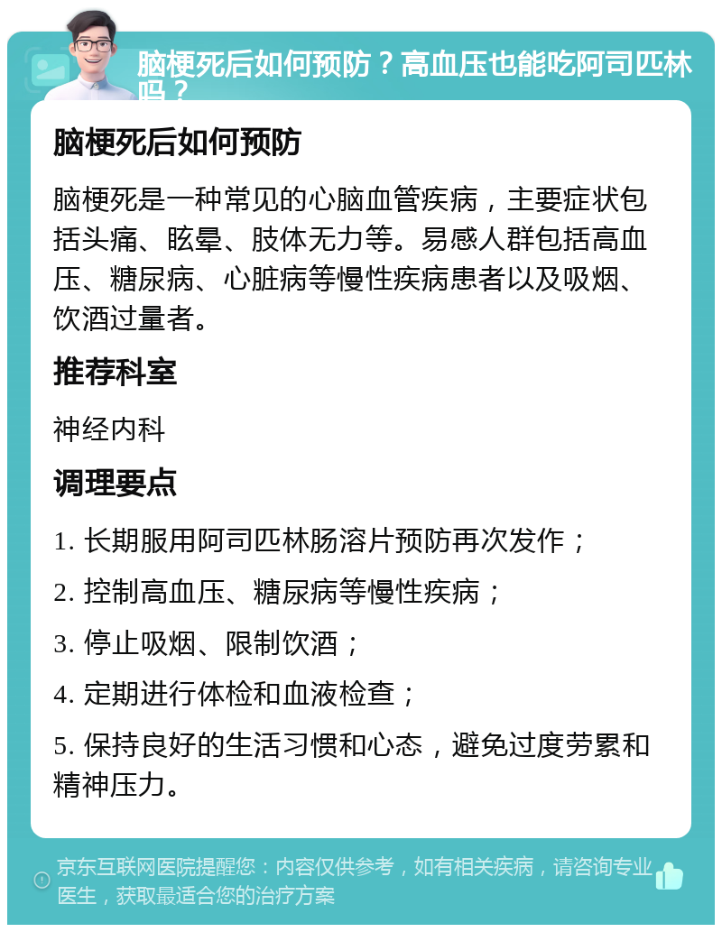 脑梗死后如何预防？高血压也能吃阿司匹林吗？ 脑梗死后如何预防 脑梗死是一种常见的心脑血管疾病，主要症状包括头痛、眩晕、肢体无力等。易感人群包括高血压、糖尿病、心脏病等慢性疾病患者以及吸烟、饮酒过量者。 推荐科室 神经内科 调理要点 1. 长期服用阿司匹林肠溶片预防再次发作； 2. 控制高血压、糖尿病等慢性疾病； 3. 停止吸烟、限制饮酒； 4. 定期进行体检和血液检查； 5. 保持良好的生活习惯和心态，避免过度劳累和精神压力。