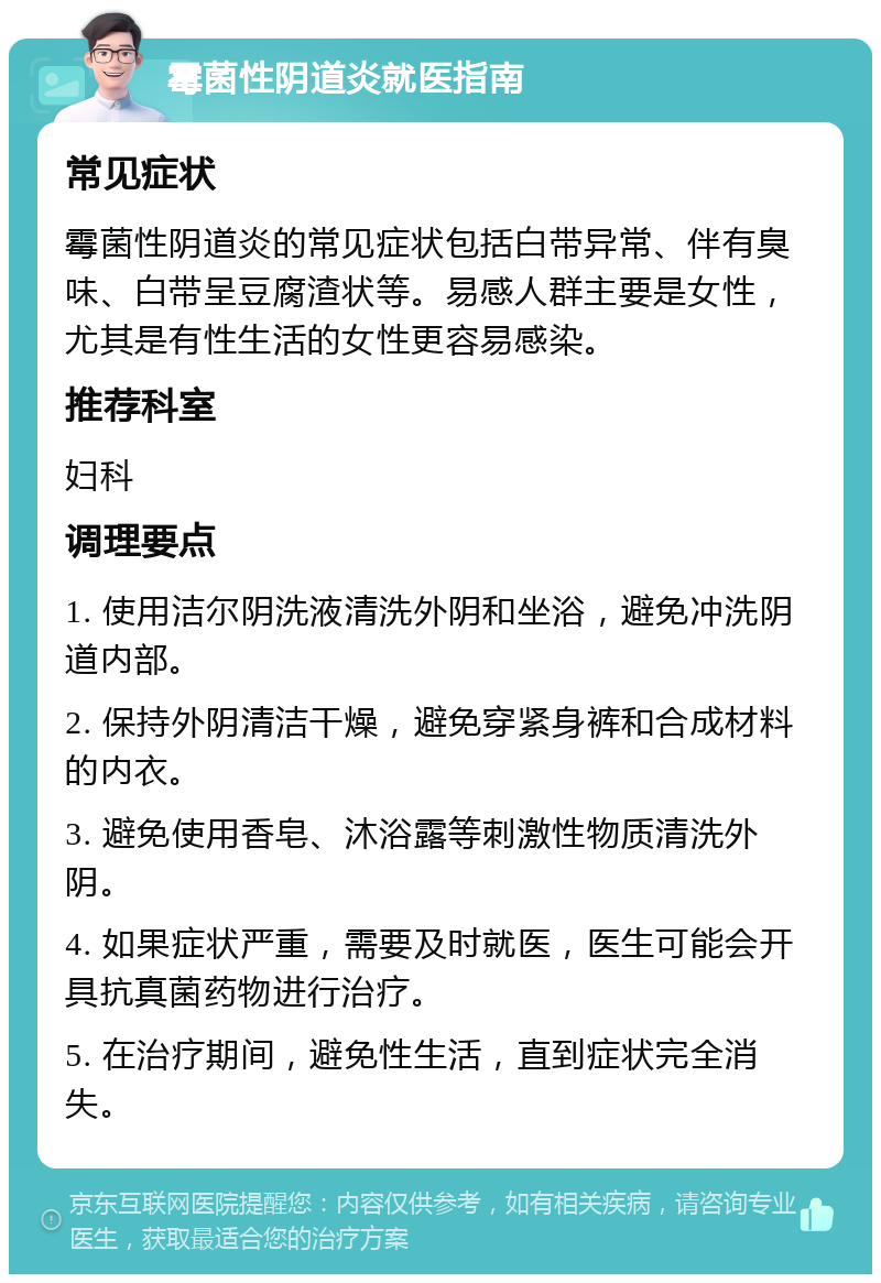 霉菌性阴道炎就医指南 常见症状 霉菌性阴道炎的常见症状包括白带异常、伴有臭味、白带呈豆腐渣状等。易感人群主要是女性，尤其是有性生活的女性更容易感染。 推荐科室 妇科 调理要点 1. 使用洁尔阴洗液清洗外阴和坐浴，避免冲洗阴道内部。 2. 保持外阴清洁干燥，避免穿紧身裤和合成材料的内衣。 3. 避免使用香皂、沐浴露等刺激性物质清洗外阴。 4. 如果症状严重，需要及时就医，医生可能会开具抗真菌药物进行治疗。 5. 在治疗期间，避免性生活，直到症状完全消失。