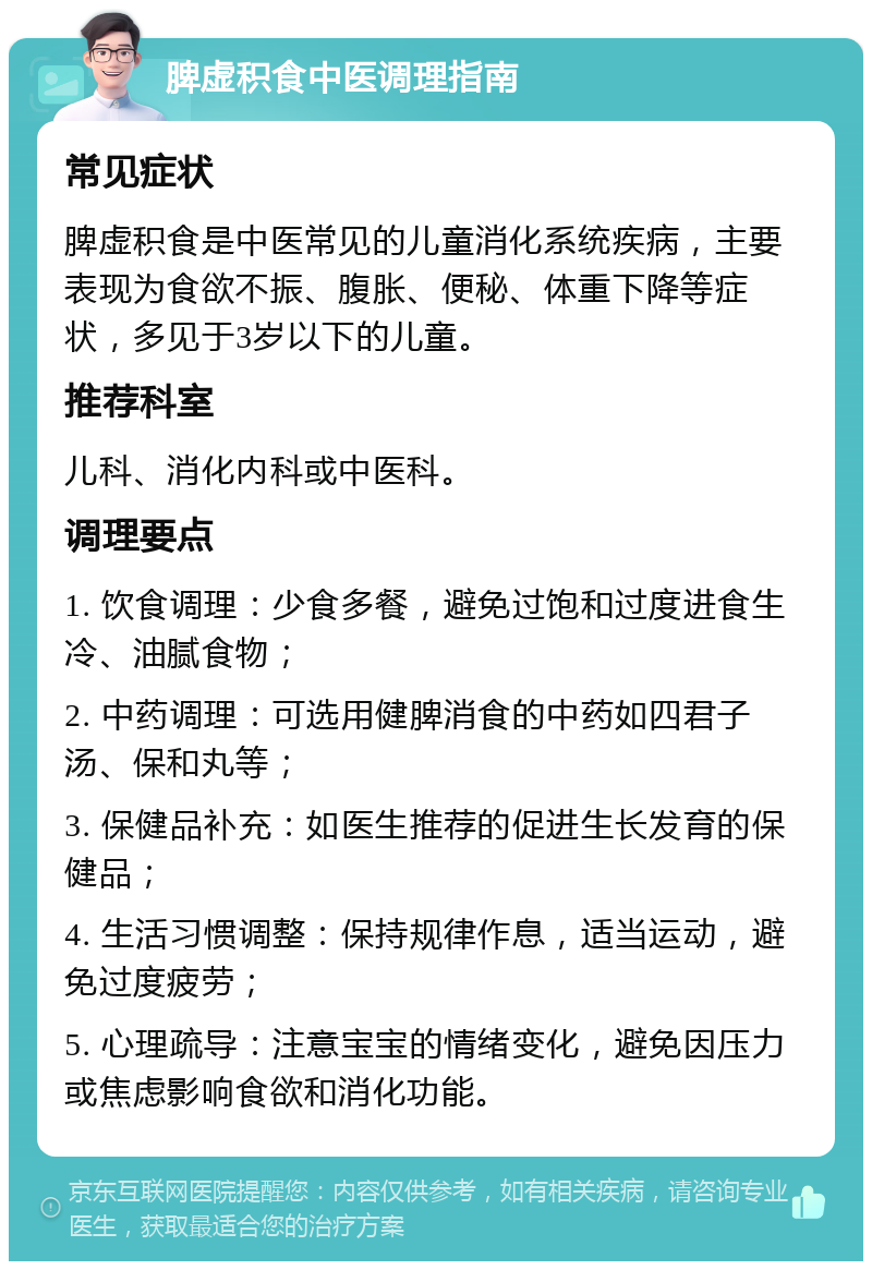 脾虚积食中医调理指南 常见症状 脾虚积食是中医常见的儿童消化系统疾病，主要表现为食欲不振、腹胀、便秘、体重下降等症状，多见于3岁以下的儿童。 推荐科室 儿科、消化内科或中医科。 调理要点 1. 饮食调理：少食多餐，避免过饱和过度进食生冷、油腻食物； 2. 中药调理：可选用健脾消食的中药如四君子汤、保和丸等； 3. 保健品补充：如医生推荐的促进生长发育的保健品； 4. 生活习惯调整：保持规律作息，适当运动，避免过度疲劳； 5. 心理疏导：注意宝宝的情绪变化，避免因压力或焦虑影响食欲和消化功能。