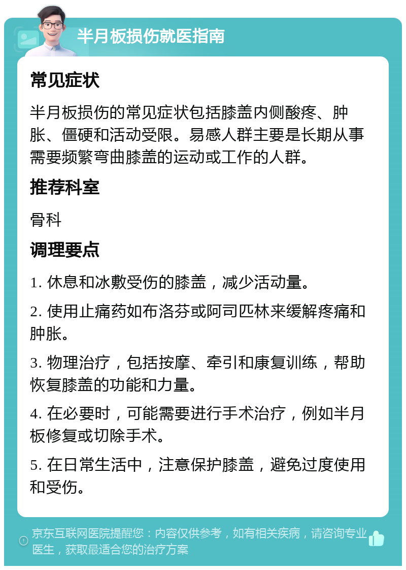 半月板损伤就医指南 常见症状 半月板损伤的常见症状包括膝盖内侧酸疼、肿胀、僵硬和活动受限。易感人群主要是长期从事需要频繁弯曲膝盖的运动或工作的人群。 推荐科室 骨科 调理要点 1. 休息和冰敷受伤的膝盖，减少活动量。 2. 使用止痛药如布洛芬或阿司匹林来缓解疼痛和肿胀。 3. 物理治疗，包括按摩、牵引和康复训练，帮助恢复膝盖的功能和力量。 4. 在必要时，可能需要进行手术治疗，例如半月板修复或切除手术。 5. 在日常生活中，注意保护膝盖，避免过度使用和受伤。