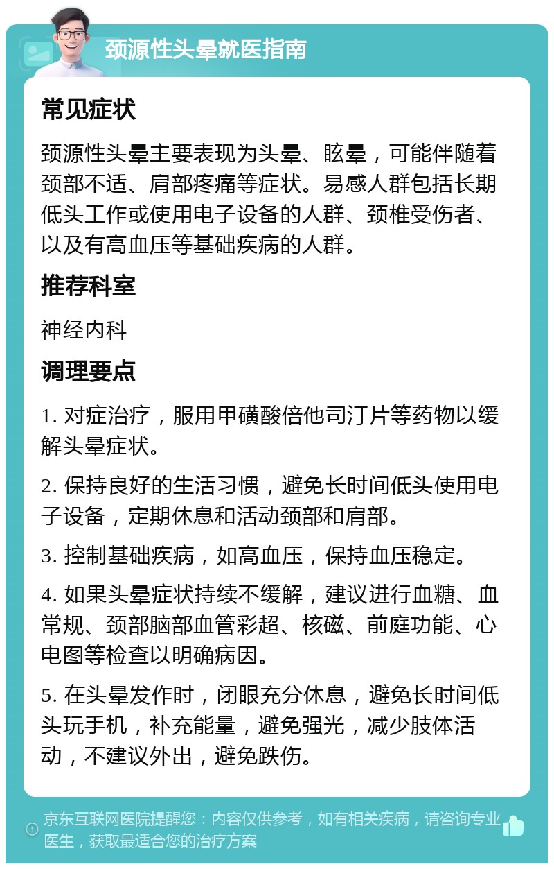 颈源性头晕就医指南 常见症状 颈源性头晕主要表现为头晕、眩晕，可能伴随着颈部不适、肩部疼痛等症状。易感人群包括长期低头工作或使用电子设备的人群、颈椎受伤者、以及有高血压等基础疾病的人群。 推荐科室 神经内科 调理要点 1. 对症治疗，服用甲磺酸倍他司汀片等药物以缓解头晕症状。 2. 保持良好的生活习惯，避免长时间低头使用电子设备，定期休息和活动颈部和肩部。 3. 控制基础疾病，如高血压，保持血压稳定。 4. 如果头晕症状持续不缓解，建议进行血糖、血常规、颈部脑部血管彩超、核磁、前庭功能、心电图等检查以明确病因。 5. 在头晕发作时，闭眼充分休息，避免长时间低头玩手机，补充能量，避免强光，减少肢体活动，不建议外出，避免跌伤。