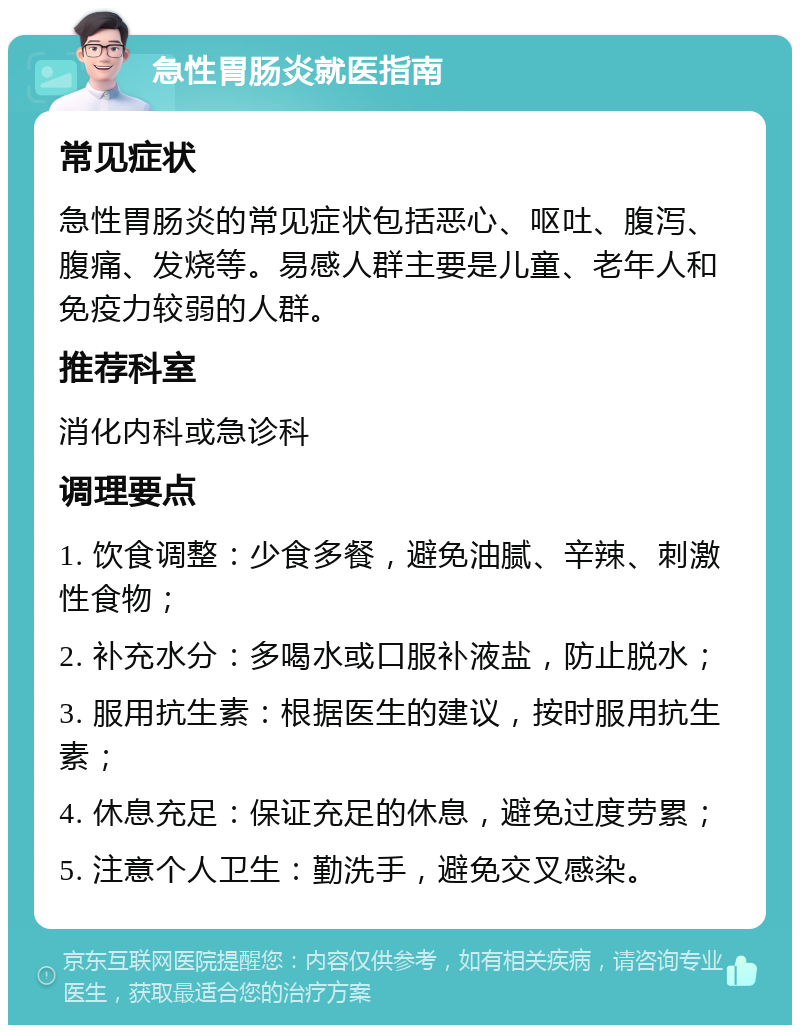 急性胃肠炎就医指南 常见症状 急性胃肠炎的常见症状包括恶心、呕吐、腹泻、腹痛、发烧等。易感人群主要是儿童、老年人和免疫力较弱的人群。 推荐科室 消化内科或急诊科 调理要点 1. 饮食调整：少食多餐，避免油腻、辛辣、刺激性食物； 2. 补充水分：多喝水或口服补液盐，防止脱水； 3. 服用抗生素：根据医生的建议，按时服用抗生素； 4. 休息充足：保证充足的休息，避免过度劳累； 5. 注意个人卫生：勤洗手，避免交叉感染。