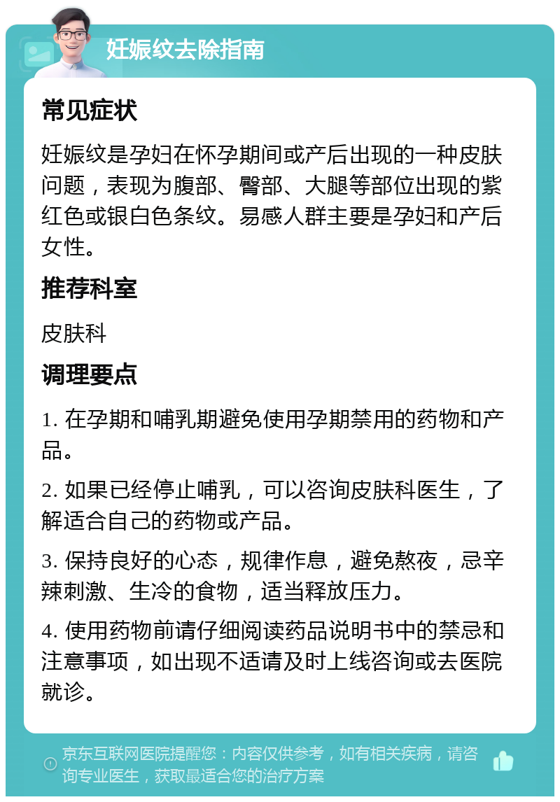 妊娠纹去除指南 常见症状 妊娠纹是孕妇在怀孕期间或产后出现的一种皮肤问题，表现为腹部、臀部、大腿等部位出现的紫红色或银白色条纹。易感人群主要是孕妇和产后女性。 推荐科室 皮肤科 调理要点 1. 在孕期和哺乳期避免使用孕期禁用的药物和产品。 2. 如果已经停止哺乳，可以咨询皮肤科医生，了解适合自己的药物或产品。 3. 保持良好的心态，规律作息，避免熬夜，忌辛辣刺激、生冷的食物，适当释放压力。 4. 使用药物前请仔细阅读药品说明书中的禁忌和注意事项，如出现不适请及时上线咨询或去医院就诊。