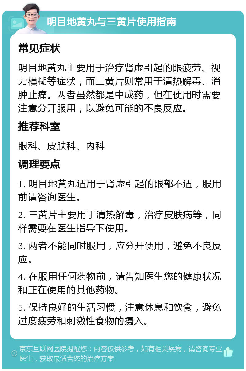 明目地黄丸与三黄片使用指南 常见症状 明目地黄丸主要用于治疗肾虚引起的眼疲劳、视力模糊等症状，而三黄片则常用于清热解毒、消肿止痛。两者虽然都是中成药，但在使用时需要注意分开服用，以避免可能的不良反应。 推荐科室 眼科、皮肤科、内科 调理要点 1. 明目地黄丸适用于肾虚引起的眼部不适，服用前请咨询医生。 2. 三黄片主要用于清热解毒，治疗皮肤病等，同样需要在医生指导下使用。 3. 两者不能同时服用，应分开使用，避免不良反应。 4. 在服用任何药物前，请告知医生您的健康状况和正在使用的其他药物。 5. 保持良好的生活习惯，注意休息和饮食，避免过度疲劳和刺激性食物的摄入。