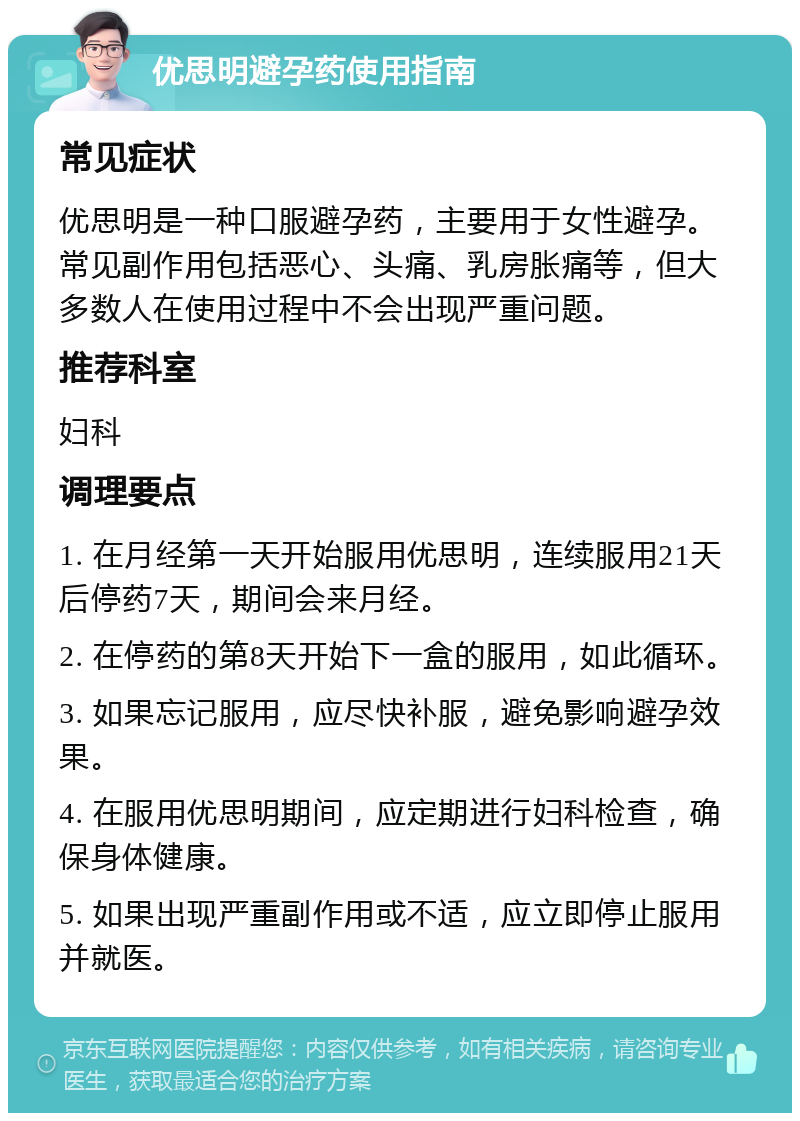 优思明避孕药使用指南 常见症状 优思明是一种口服避孕药，主要用于女性避孕。常见副作用包括恶心、头痛、乳房胀痛等，但大多数人在使用过程中不会出现严重问题。 推荐科室 妇科 调理要点 1. 在月经第一天开始服用优思明，连续服用21天后停药7天，期间会来月经。 2. 在停药的第8天开始下一盒的服用，如此循环。 3. 如果忘记服用，应尽快补服，避免影响避孕效果。 4. 在服用优思明期间，应定期进行妇科检查，确保身体健康。 5. 如果出现严重副作用或不适，应立即停止服用并就医。