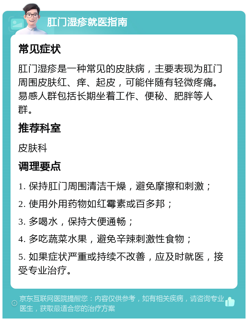 肛门湿疹就医指南 常见症状 肛门湿疹是一种常见的皮肤病，主要表现为肛门周围皮肤红、痒、起皮，可能伴随有轻微疼痛。易感人群包括长期坐着工作、便秘、肥胖等人群。 推荐科室 皮肤科 调理要点 1. 保持肛门周围清洁干燥，避免摩擦和刺激； 2. 使用外用药物如红霉素或百多邦； 3. 多喝水，保持大便通畅； 4. 多吃蔬菜水果，避免辛辣刺激性食物； 5. 如果症状严重或持续不改善，应及时就医，接受专业治疗。