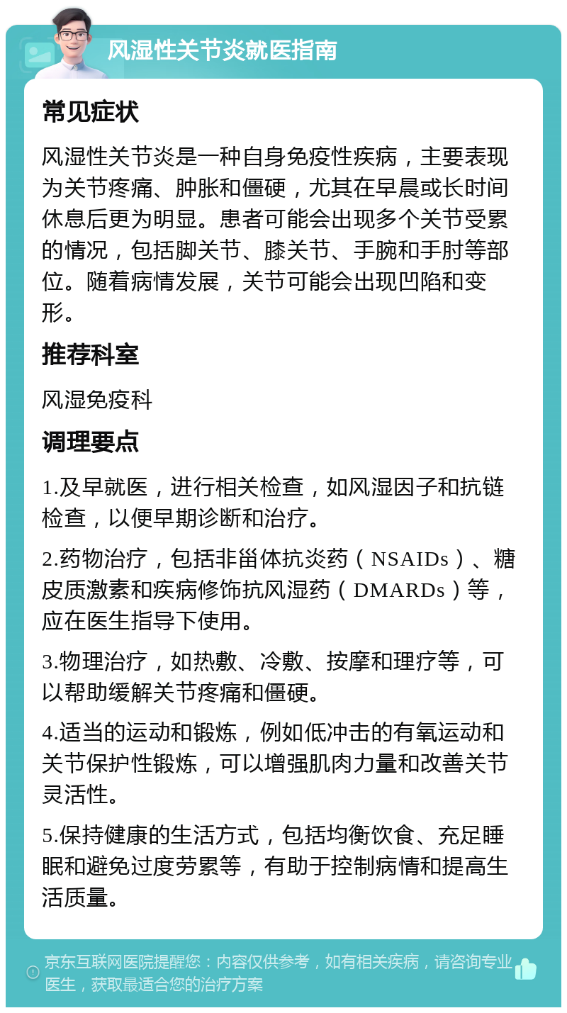 风湿性关节炎就医指南 常见症状 风湿性关节炎是一种自身免疫性疾病，主要表现为关节疼痛、肿胀和僵硬，尤其在早晨或长时间休息后更为明显。患者可能会出现多个关节受累的情况，包括脚关节、膝关节、手腕和手肘等部位。随着病情发展，关节可能会出现凹陷和变形。 推荐科室 风湿免疫科 调理要点 1.及早就医，进行相关检查，如风湿因子和抗链检查，以便早期诊断和治疗。 2.药物治疗，包括非甾体抗炎药（NSAIDs）、糖皮质激素和疾病修饰抗风湿药（DMARDs）等，应在医生指导下使用。 3.物理治疗，如热敷、冷敷、按摩和理疗等，可以帮助缓解关节疼痛和僵硬。 4.适当的运动和锻炼，例如低冲击的有氧运动和关节保护性锻炼，可以增强肌肉力量和改善关节灵活性。 5.保持健康的生活方式，包括均衡饮食、充足睡眠和避免过度劳累等，有助于控制病情和提高生活质量。