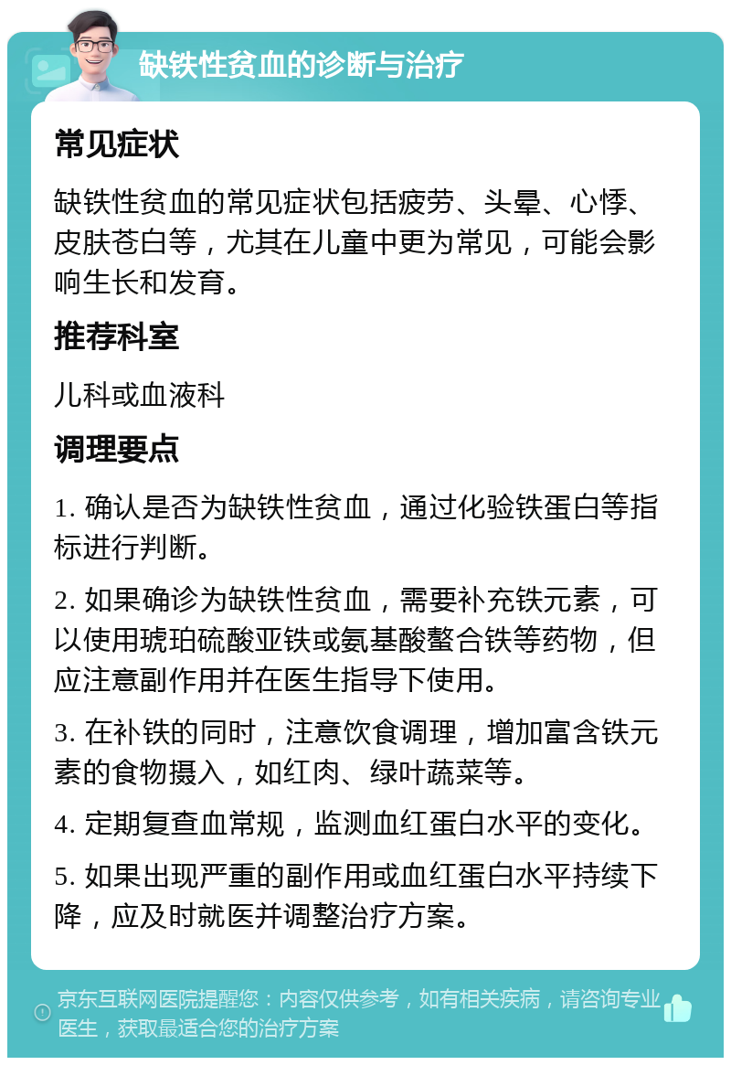 缺铁性贫血的诊断与治疗 常见症状 缺铁性贫血的常见症状包括疲劳、头晕、心悸、皮肤苍白等，尤其在儿童中更为常见，可能会影响生长和发育。 推荐科室 儿科或血液科 调理要点 1. 确认是否为缺铁性贫血，通过化验铁蛋白等指标进行判断。 2. 如果确诊为缺铁性贫血，需要补充铁元素，可以使用琥珀硫酸亚铁或氨基酸螯合铁等药物，但应注意副作用并在医生指导下使用。 3. 在补铁的同时，注意饮食调理，增加富含铁元素的食物摄入，如红肉、绿叶蔬菜等。 4. 定期复查血常规，监测血红蛋白水平的变化。 5. 如果出现严重的副作用或血红蛋白水平持续下降，应及时就医并调整治疗方案。