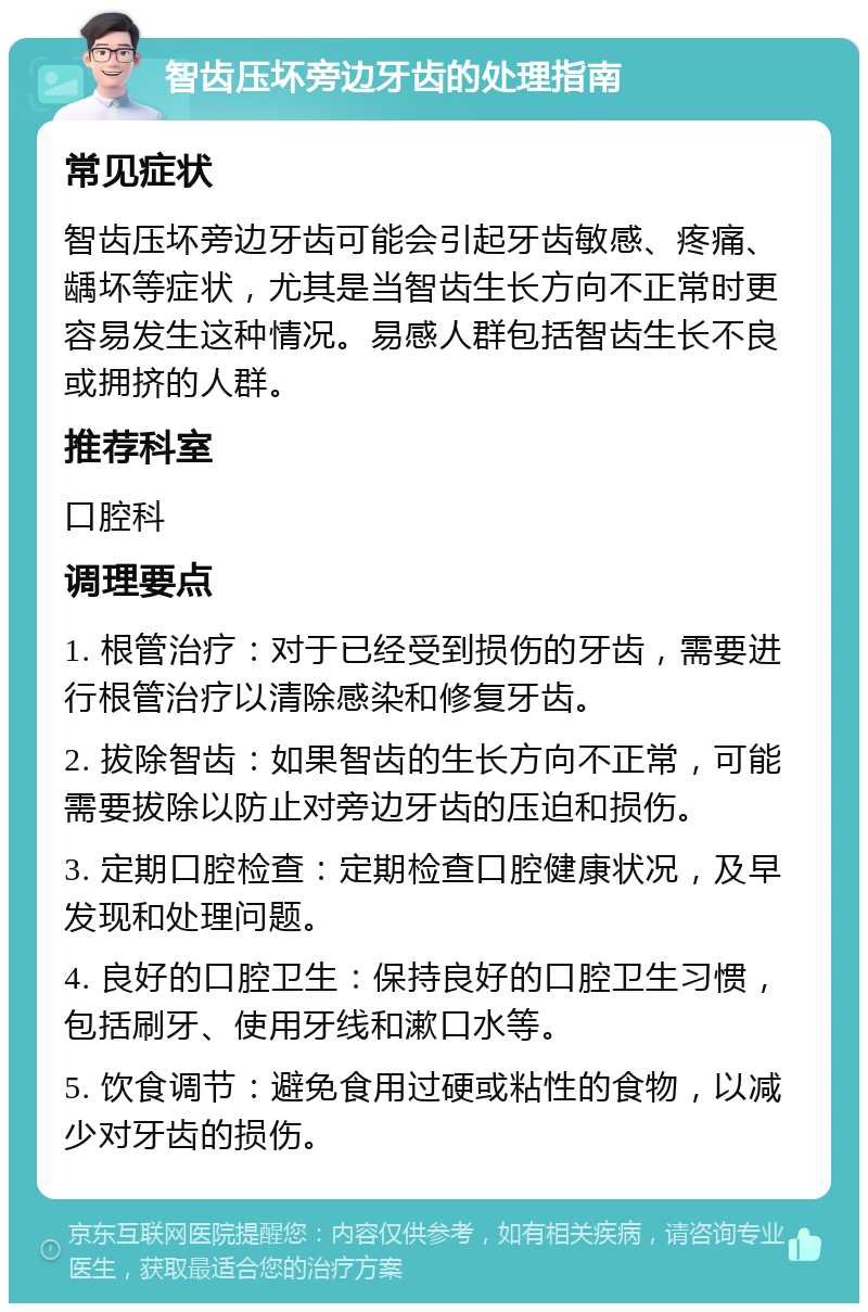 智齿压坏旁边牙齿的处理指南 常见症状 智齿压坏旁边牙齿可能会引起牙齿敏感、疼痛、龋坏等症状，尤其是当智齿生长方向不正常时更容易发生这种情况。易感人群包括智齿生长不良或拥挤的人群。 推荐科室 口腔科 调理要点 1. 根管治疗：对于已经受到损伤的牙齿，需要进行根管治疗以清除感染和修复牙齿。 2. 拔除智齿：如果智齿的生长方向不正常，可能需要拔除以防止对旁边牙齿的压迫和损伤。 3. 定期口腔检查：定期检查口腔健康状况，及早发现和处理问题。 4. 良好的口腔卫生：保持良好的口腔卫生习惯，包括刷牙、使用牙线和漱口水等。 5. 饮食调节：避免食用过硬或粘性的食物，以减少对牙齿的损伤。