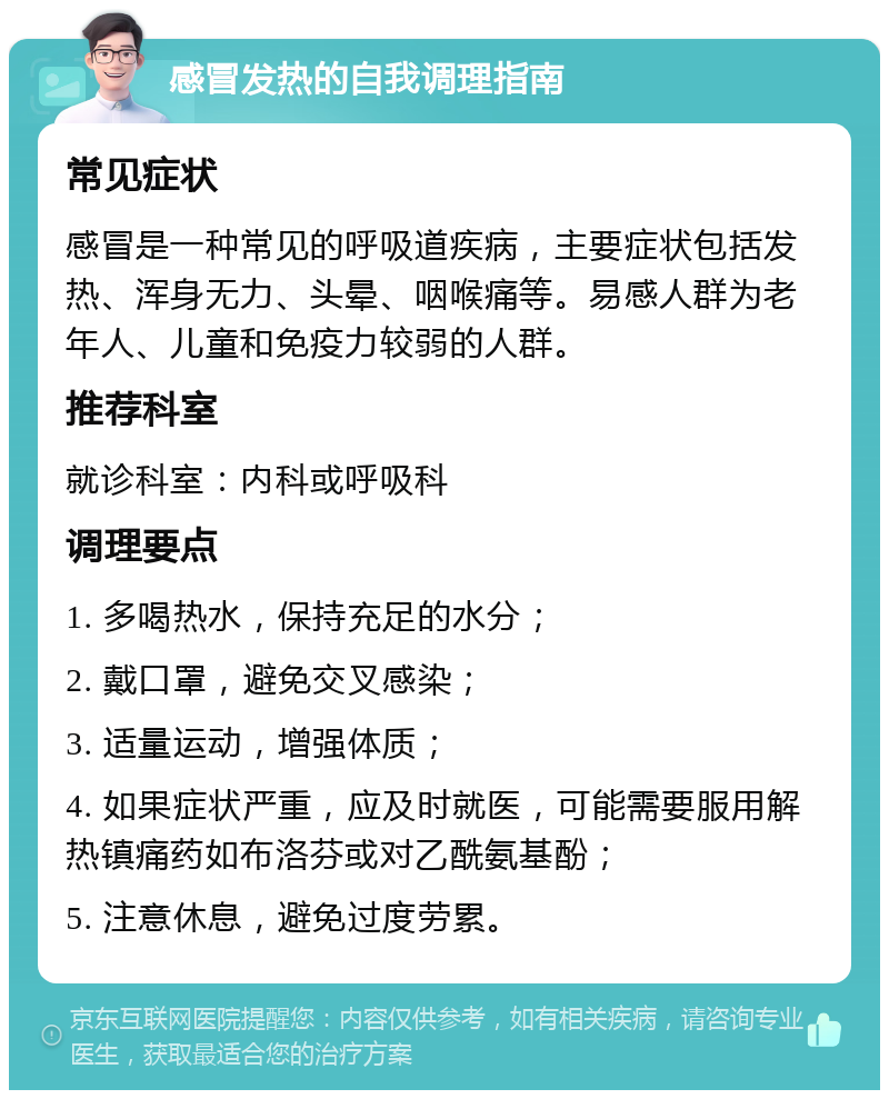 感冒发热的自我调理指南 常见症状 感冒是一种常见的呼吸道疾病，主要症状包括发热、浑身无力、头晕、咽喉痛等。易感人群为老年人、儿童和免疫力较弱的人群。 推荐科室 就诊科室：内科或呼吸科 调理要点 1. 多喝热水，保持充足的水分； 2. 戴口罩，避免交叉感染； 3. 适量运动，增强体质； 4. 如果症状严重，应及时就医，可能需要服用解热镇痛药如布洛芬或对乙酰氨基酚； 5. 注意休息，避免过度劳累。