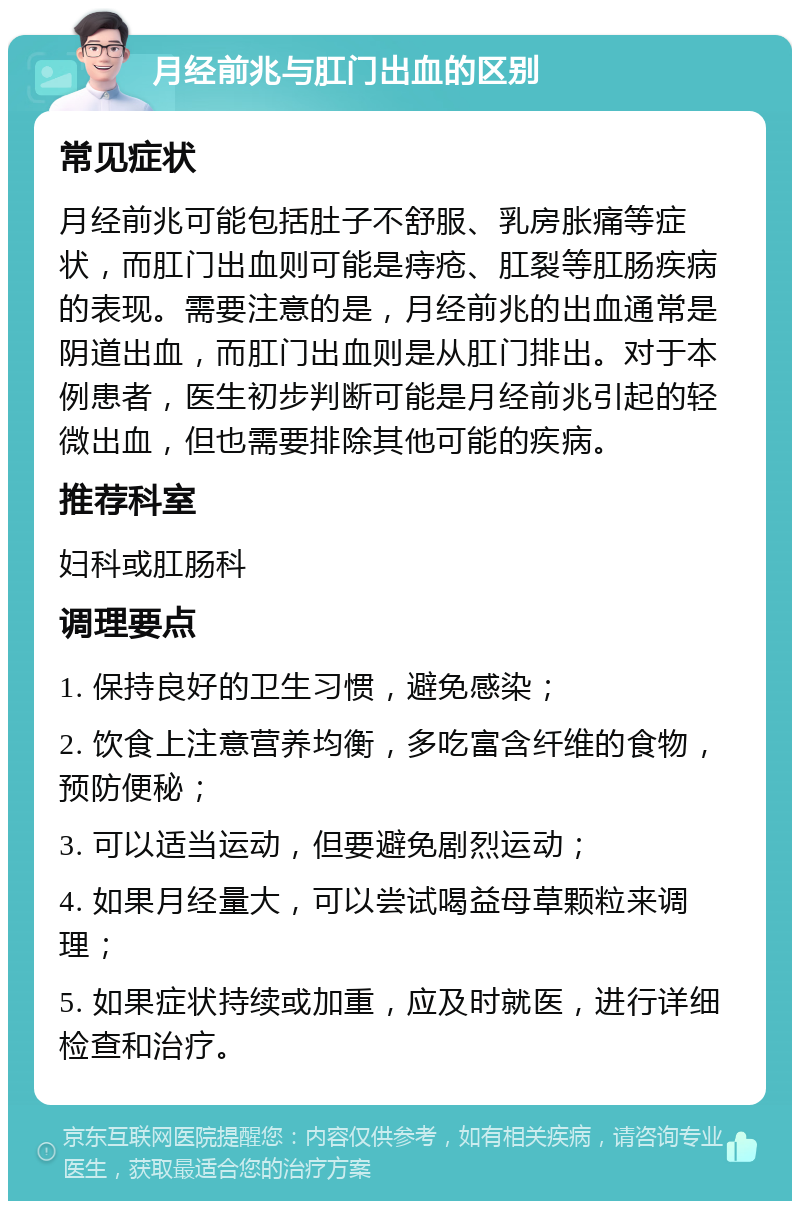 月经前兆与肛门出血的区别 常见症状 月经前兆可能包括肚子不舒服、乳房胀痛等症状，而肛门出血则可能是痔疮、肛裂等肛肠疾病的表现。需要注意的是，月经前兆的出血通常是阴道出血，而肛门出血则是从肛门排出。对于本例患者，医生初步判断可能是月经前兆引起的轻微出血，但也需要排除其他可能的疾病。 推荐科室 妇科或肛肠科 调理要点 1. 保持良好的卫生习惯，避免感染； 2. 饮食上注意营养均衡，多吃富含纤维的食物，预防便秘； 3. 可以适当运动，但要避免剧烈运动； 4. 如果月经量大，可以尝试喝益母草颗粒来调理； 5. 如果症状持续或加重，应及时就医，进行详细检查和治疗。