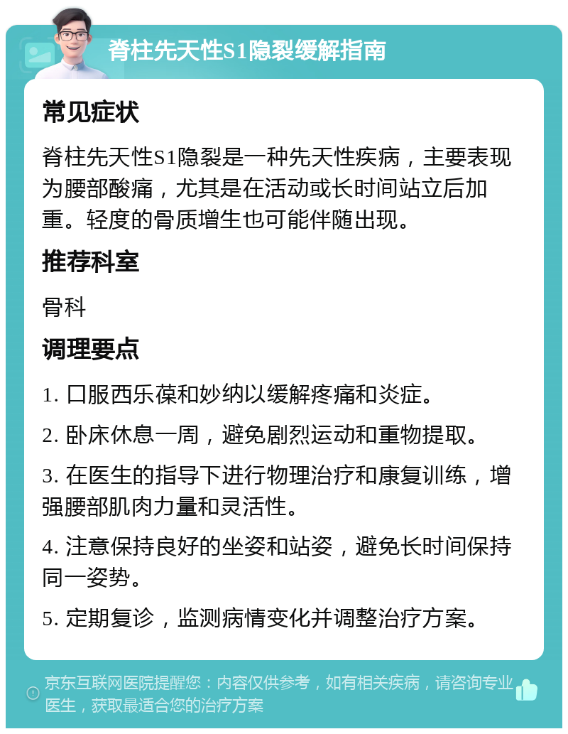 脊柱先天性S1隐裂缓解指南 常见症状 脊柱先天性S1隐裂是一种先天性疾病，主要表现为腰部酸痛，尤其是在活动或长时间站立后加重。轻度的骨质增生也可能伴随出现。 推荐科室 骨科 调理要点 1. 口服西乐葆和妙纳以缓解疼痛和炎症。 2. 卧床休息一周，避免剧烈运动和重物提取。 3. 在医生的指导下进行物理治疗和康复训练，增强腰部肌肉力量和灵活性。 4. 注意保持良好的坐姿和站姿，避免长时间保持同一姿势。 5. 定期复诊，监测病情变化并调整治疗方案。