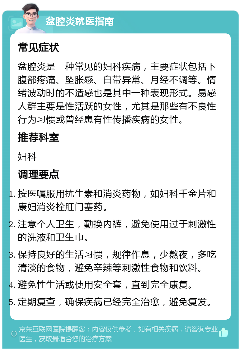 盆腔炎就医指南 常见症状 盆腔炎是一种常见的妇科疾病，主要症状包括下腹部疼痛、坠胀感、白带异常、月经不调等。情绪波动时的不适感也是其中一种表现形式。易感人群主要是性活跃的女性，尤其是那些有不良性行为习惯或曾经患有性传播疾病的女性。 推荐科室 妇科 调理要点 按医嘱服用抗生素和消炎药物，如妇科千金片和康妇消炎栓肛门塞药。 注意个人卫生，勤换内裤，避免使用过于刺激性的洗液和卫生巾。 保持良好的生活习惯，规律作息，少熬夜，多吃清淡的食物，避免辛辣等刺激性食物和饮料。 避免性生活或使用安全套，直到完全康复。 定期复查，确保疾病已经完全治愈，避免复发。