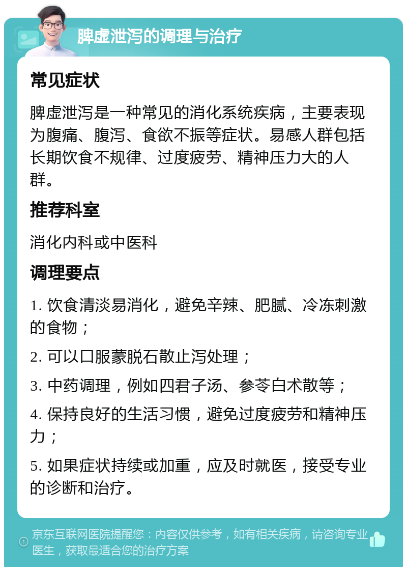 脾虚泄泻的调理与治疗 常见症状 脾虚泄泻是一种常见的消化系统疾病，主要表现为腹痛、腹泻、食欲不振等症状。易感人群包括长期饮食不规律、过度疲劳、精神压力大的人群。 推荐科室 消化内科或中医科 调理要点 1. 饮食清淡易消化，避免辛辣、肥腻、冷冻刺激的食物； 2. 可以口服蒙脱石散止泻处理； 3. 中药调理，例如四君子汤、参苓白术散等； 4. 保持良好的生活习惯，避免过度疲劳和精神压力； 5. 如果症状持续或加重，应及时就医，接受专业的诊断和治疗。