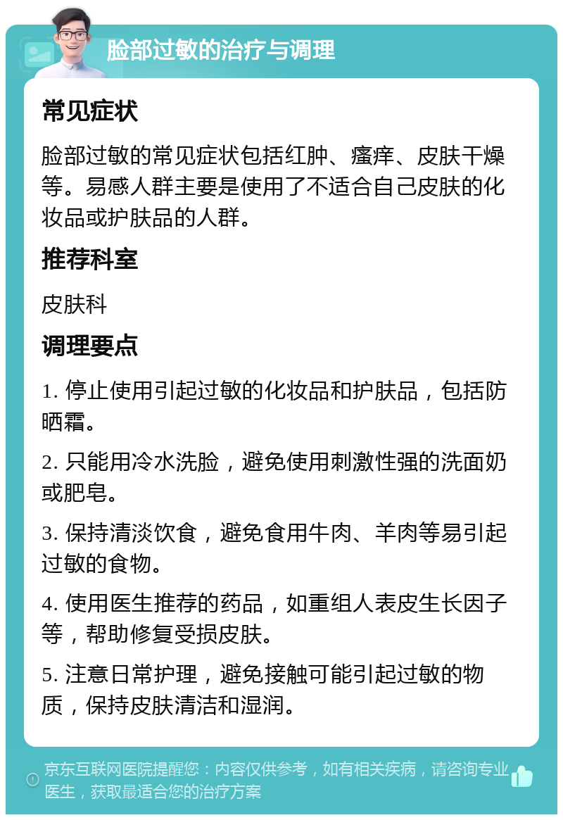 脸部过敏的治疗与调理 常见症状 脸部过敏的常见症状包括红肿、瘙痒、皮肤干燥等。易感人群主要是使用了不适合自己皮肤的化妆品或护肤品的人群。 推荐科室 皮肤科 调理要点 1. 停止使用引起过敏的化妆品和护肤品，包括防晒霜。 2. 只能用冷水洗脸，避免使用刺激性强的洗面奶或肥皂。 3. 保持清淡饮食，避免食用牛肉、羊肉等易引起过敏的食物。 4. 使用医生推荐的药品，如重组人表皮生长因子等，帮助修复受损皮肤。 5. 注意日常护理，避免接触可能引起过敏的物质，保持皮肤清洁和湿润。