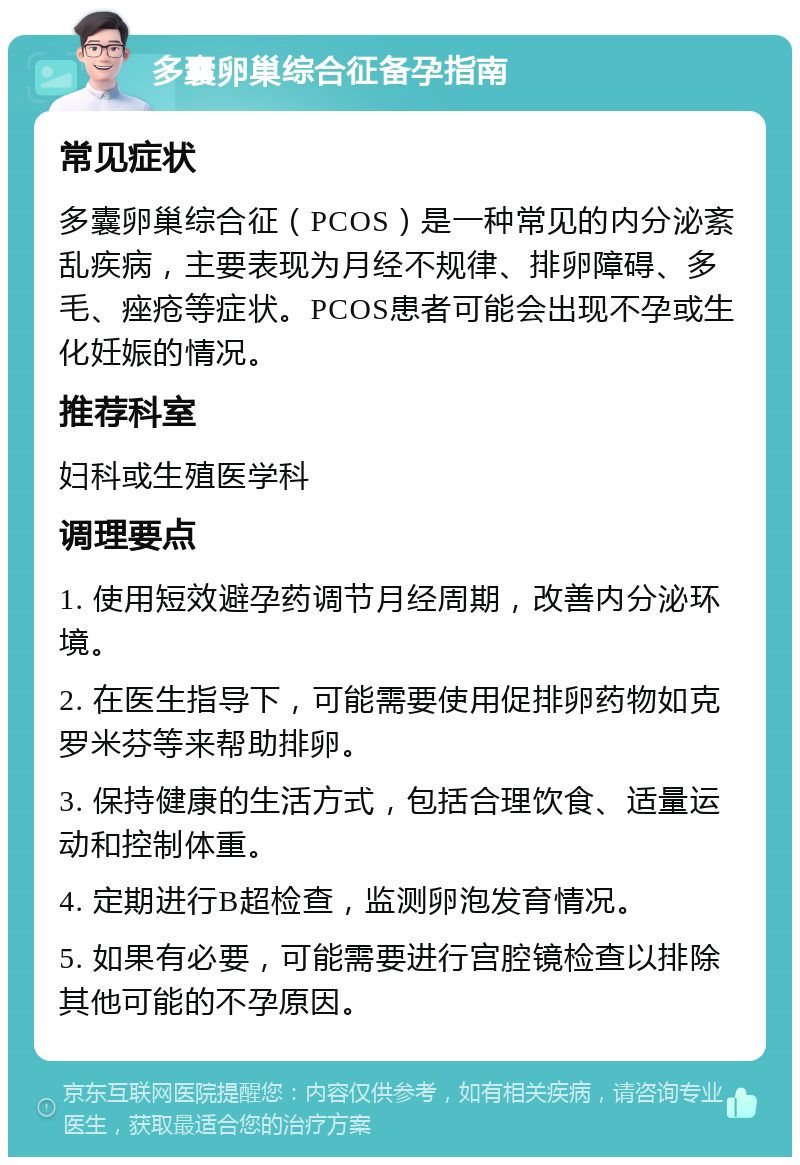 多囊卵巢综合征备孕指南 常见症状 多囊卵巢综合征（PCOS）是一种常见的内分泌紊乱疾病，主要表现为月经不规律、排卵障碍、多毛、痤疮等症状。PCOS患者可能会出现不孕或生化妊娠的情况。 推荐科室 妇科或生殖医学科 调理要点 1. 使用短效避孕药调节月经周期，改善内分泌环境。 2. 在医生指导下，可能需要使用促排卵药物如克罗米芬等来帮助排卵。 3. 保持健康的生活方式，包括合理饮食、适量运动和控制体重。 4. 定期进行B超检查，监测卵泡发育情况。 5. 如果有必要，可能需要进行宫腔镜检查以排除其他可能的不孕原因。