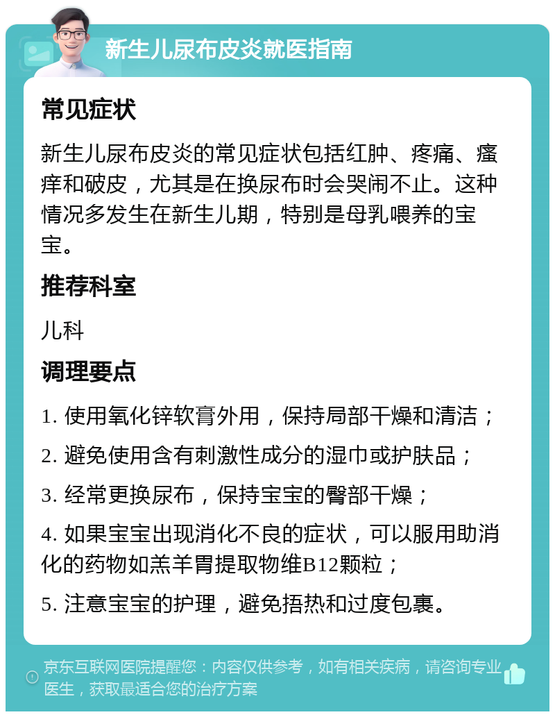 新生儿尿布皮炎就医指南 常见症状 新生儿尿布皮炎的常见症状包括红肿、疼痛、瘙痒和破皮，尤其是在换尿布时会哭闹不止。这种情况多发生在新生儿期，特别是母乳喂养的宝宝。 推荐科室 儿科 调理要点 1. 使用氧化锌软膏外用，保持局部干燥和清洁； 2. 避免使用含有刺激性成分的湿巾或护肤品； 3. 经常更换尿布，保持宝宝的臀部干燥； 4. 如果宝宝出现消化不良的症状，可以服用助消化的药物如羔羊胃提取物维B12颗粒； 5. 注意宝宝的护理，避免捂热和过度包裹。