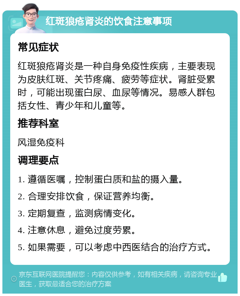 红斑狼疮肾炎的饮食注意事项 常见症状 红斑狼疮肾炎是一种自身免疫性疾病，主要表现为皮肤红斑、关节疼痛、疲劳等症状。肾脏受累时，可能出现蛋白尿、血尿等情况。易感人群包括女性、青少年和儿童等。 推荐科室 风湿免疫科 调理要点 1. 遵循医嘱，控制蛋白质和盐的摄入量。 2. 合理安排饮食，保证营养均衡。 3. 定期复查，监测病情变化。 4. 注意休息，避免过度劳累。 5. 如果需要，可以考虑中西医结合的治疗方式。