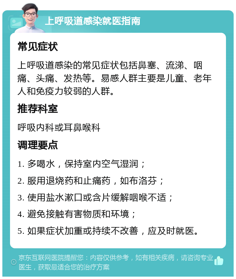 上呼吸道感染就医指南 常见症状 上呼吸道感染的常见症状包括鼻塞、流涕、咽痛、头痛、发热等。易感人群主要是儿童、老年人和免疫力较弱的人群。 推荐科室 呼吸内科或耳鼻喉科 调理要点 1. 多喝水，保持室内空气湿润； 2. 服用退烧药和止痛药，如布洛芬； 3. 使用盐水漱口或含片缓解咽喉不适； 4. 避免接触有害物质和环境； 5. 如果症状加重或持续不改善，应及时就医。