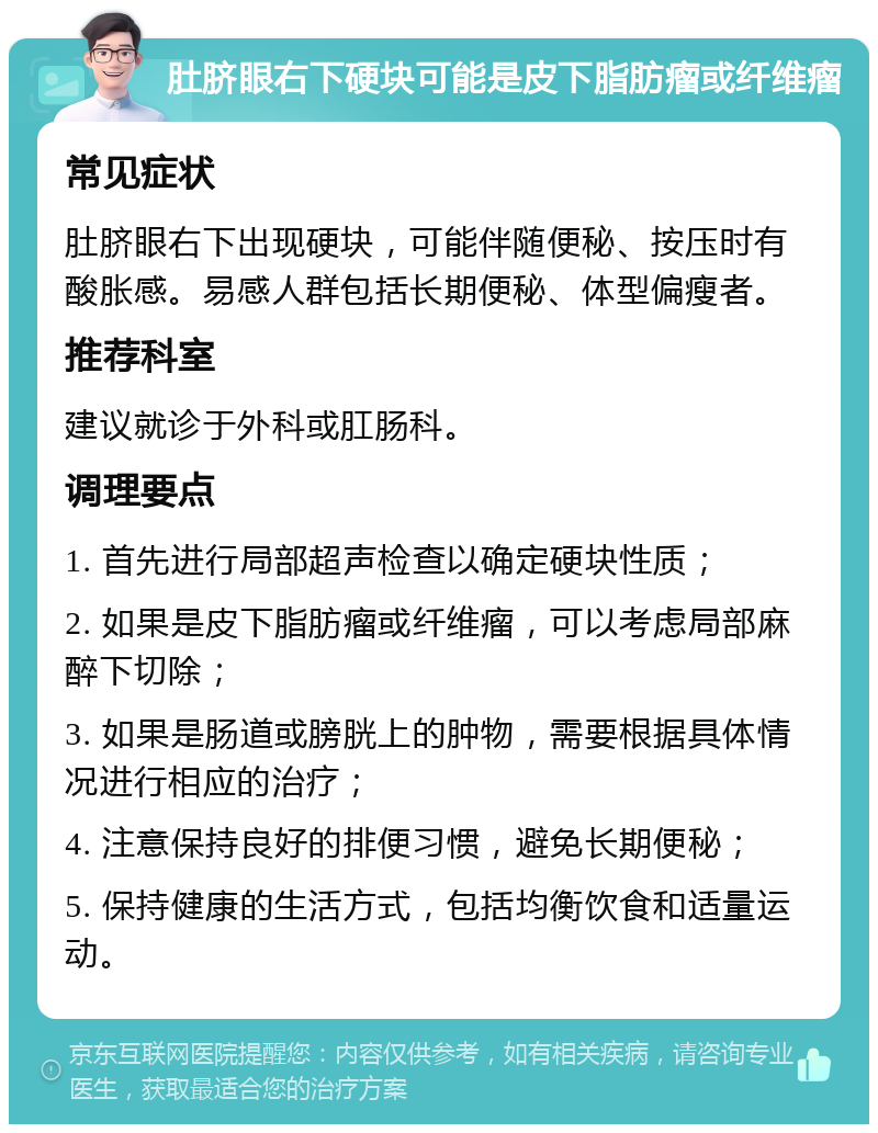 肚脐眼右下硬块可能是皮下脂肪瘤或纤维瘤 常见症状 肚脐眼右下出现硬块，可能伴随便秘、按压时有酸胀感。易感人群包括长期便秘、体型偏瘦者。 推荐科室 建议就诊于外科或肛肠科。 调理要点 1. 首先进行局部超声检查以确定硬块性质； 2. 如果是皮下脂肪瘤或纤维瘤，可以考虑局部麻醉下切除； 3. 如果是肠道或膀胱上的肿物，需要根据具体情况进行相应的治疗； 4. 注意保持良好的排便习惯，避免长期便秘； 5. 保持健康的生活方式，包括均衡饮食和适量运动。