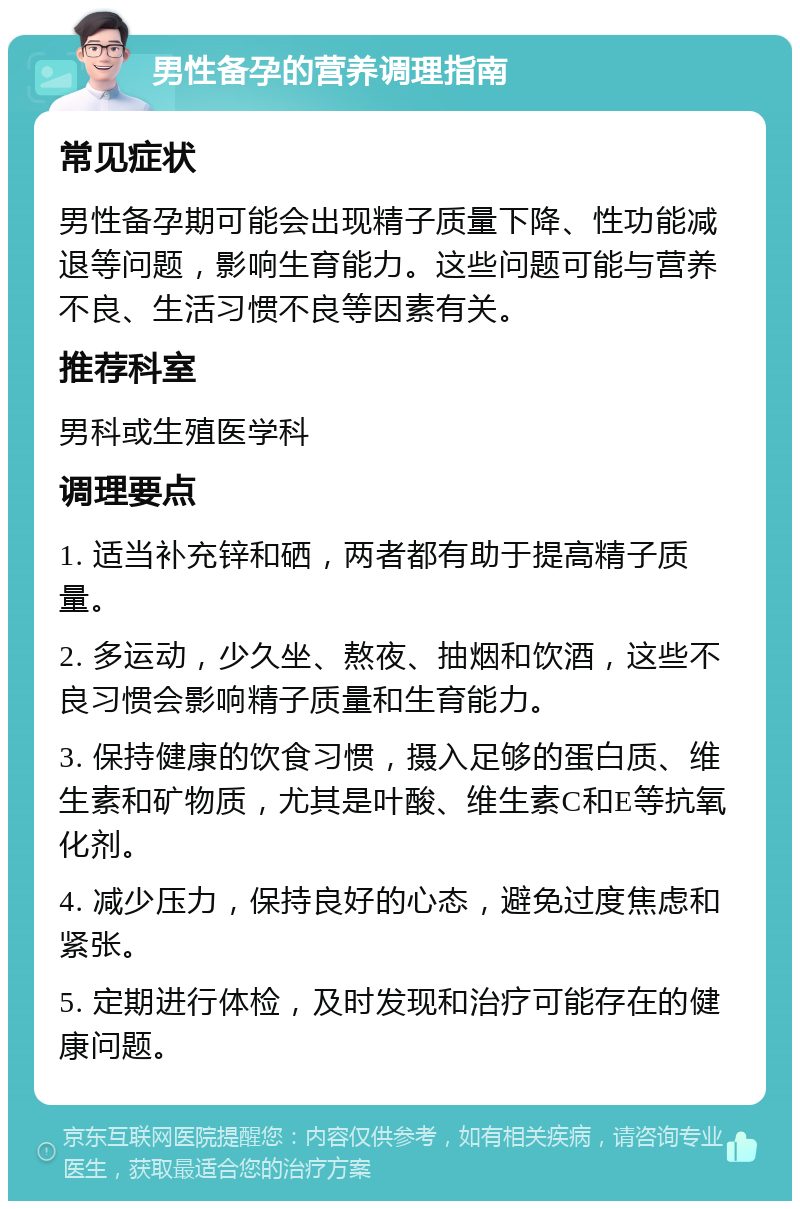 男性备孕的营养调理指南 常见症状 男性备孕期可能会出现精子质量下降、性功能减退等问题，影响生育能力。这些问题可能与营养不良、生活习惯不良等因素有关。 推荐科室 男科或生殖医学科 调理要点 1. 适当补充锌和硒，两者都有助于提高精子质量。 2. 多运动，少久坐、熬夜、抽烟和饮酒，这些不良习惯会影响精子质量和生育能力。 3. 保持健康的饮食习惯，摄入足够的蛋白质、维生素和矿物质，尤其是叶酸、维生素C和E等抗氧化剂。 4. 减少压力，保持良好的心态，避免过度焦虑和紧张。 5. 定期进行体检，及时发现和治疗可能存在的健康问题。