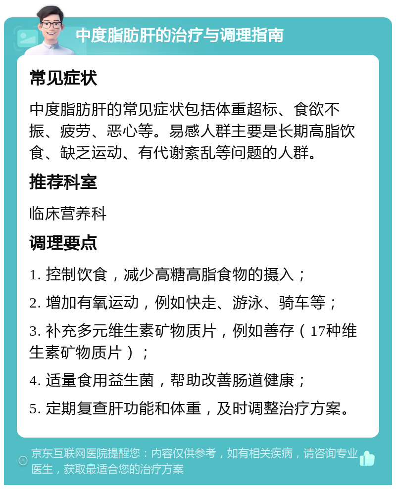 中度脂肪肝的治疗与调理指南 常见症状 中度脂肪肝的常见症状包括体重超标、食欲不振、疲劳、恶心等。易感人群主要是长期高脂饮食、缺乏运动、有代谢紊乱等问题的人群。 推荐科室 临床营养科 调理要点 1. 控制饮食，减少高糖高脂食物的摄入； 2. 增加有氧运动，例如快走、游泳、骑车等； 3. 补充多元维生素矿物质片，例如善存（17种维生素矿物质片）； 4. 适量食用益生菌，帮助改善肠道健康； 5. 定期复查肝功能和体重，及时调整治疗方案。