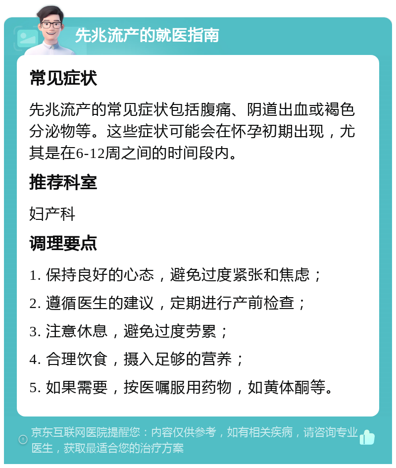 先兆流产的就医指南 常见症状 先兆流产的常见症状包括腹痛、阴道出血或褐色分泌物等。这些症状可能会在怀孕初期出现，尤其是在6-12周之间的时间段内。 推荐科室 妇产科 调理要点 1. 保持良好的心态，避免过度紧张和焦虑； 2. 遵循医生的建议，定期进行产前检查； 3. 注意休息，避免过度劳累； 4. 合理饮食，摄入足够的营养； 5. 如果需要，按医嘱服用药物，如黄体酮等。