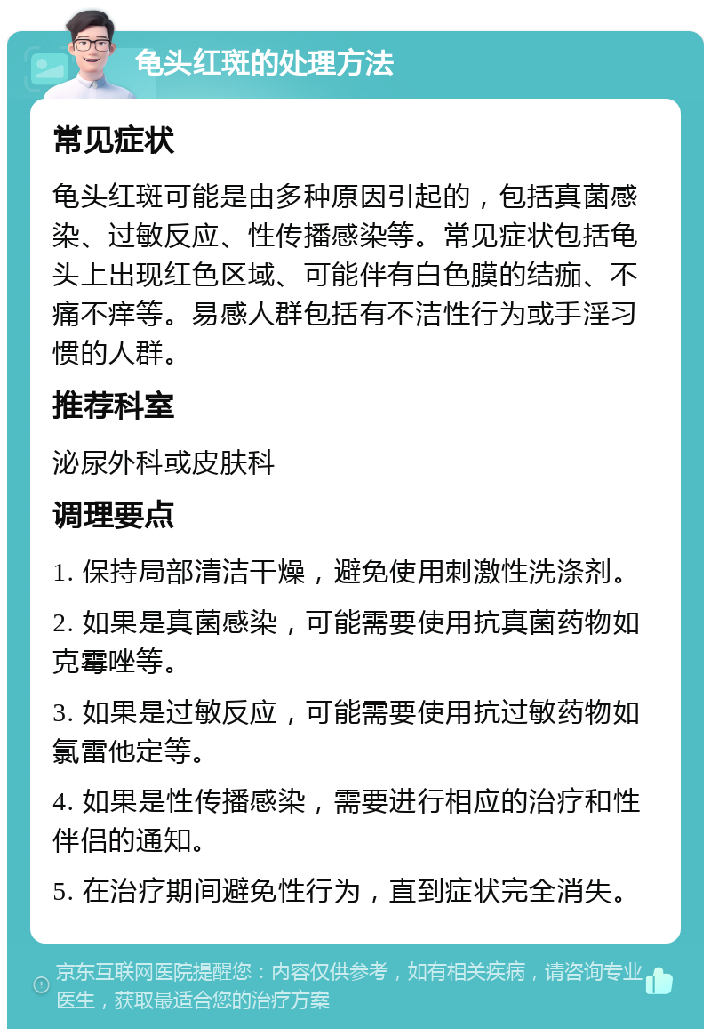 龟头红斑的处理方法 常见症状 龟头红斑可能是由多种原因引起的，包括真菌感染、过敏反应、性传播感染等。常见症状包括龟头上出现红色区域、可能伴有白色膜的结痂、不痛不痒等。易感人群包括有不洁性行为或手淫习惯的人群。 推荐科室 泌尿外科或皮肤科 调理要点 1. 保持局部清洁干燥，避免使用刺激性洗涤剂。 2. 如果是真菌感染，可能需要使用抗真菌药物如克霉唑等。 3. 如果是过敏反应，可能需要使用抗过敏药物如氯雷他定等。 4. 如果是性传播感染，需要进行相应的治疗和性伴侣的通知。 5. 在治疗期间避免性行为，直到症状完全消失。