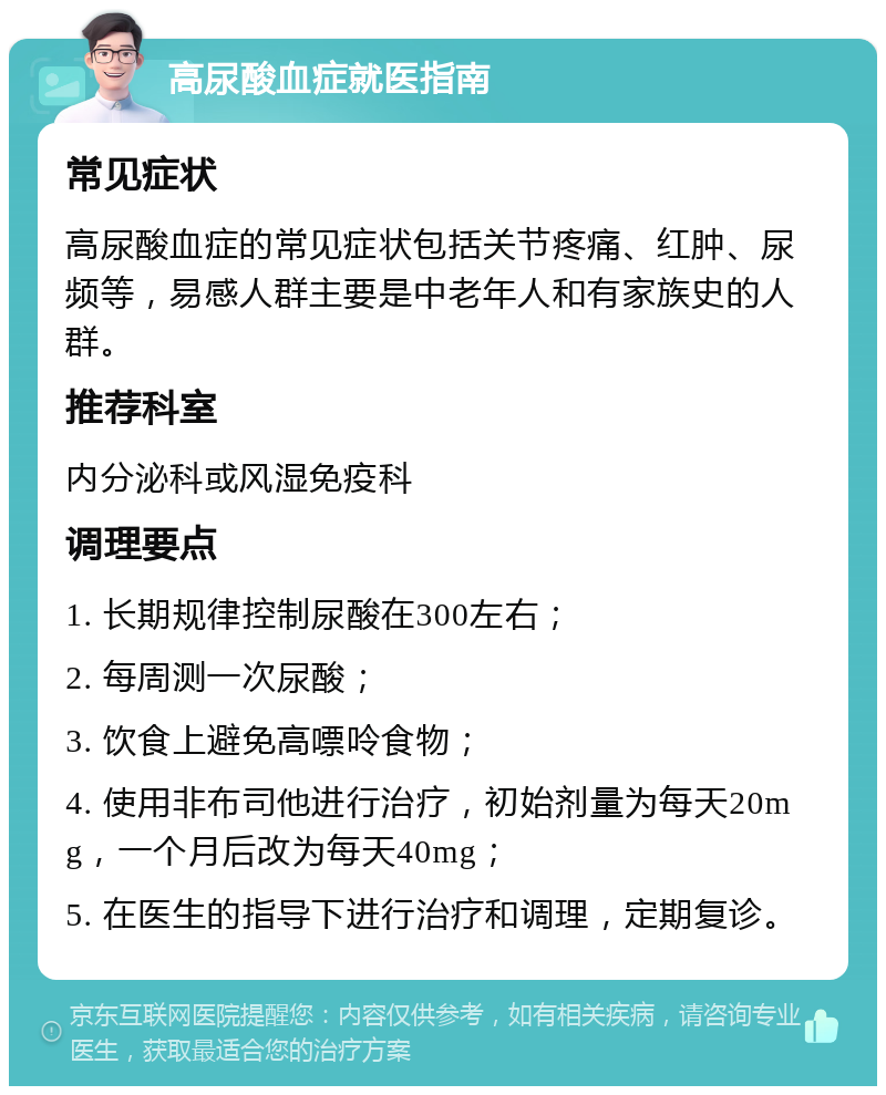 高尿酸血症就医指南 常见症状 高尿酸血症的常见症状包括关节疼痛、红肿、尿频等，易感人群主要是中老年人和有家族史的人群。 推荐科室 内分泌科或风湿免疫科 调理要点 1. 长期规律控制尿酸在300左右； 2. 每周测一次尿酸； 3. 饮食上避免高嘌呤食物； 4. 使用非布司他进行治疗，初始剂量为每天20mg，一个月后改为每天40mg； 5. 在医生的指导下进行治疗和调理，定期复诊。