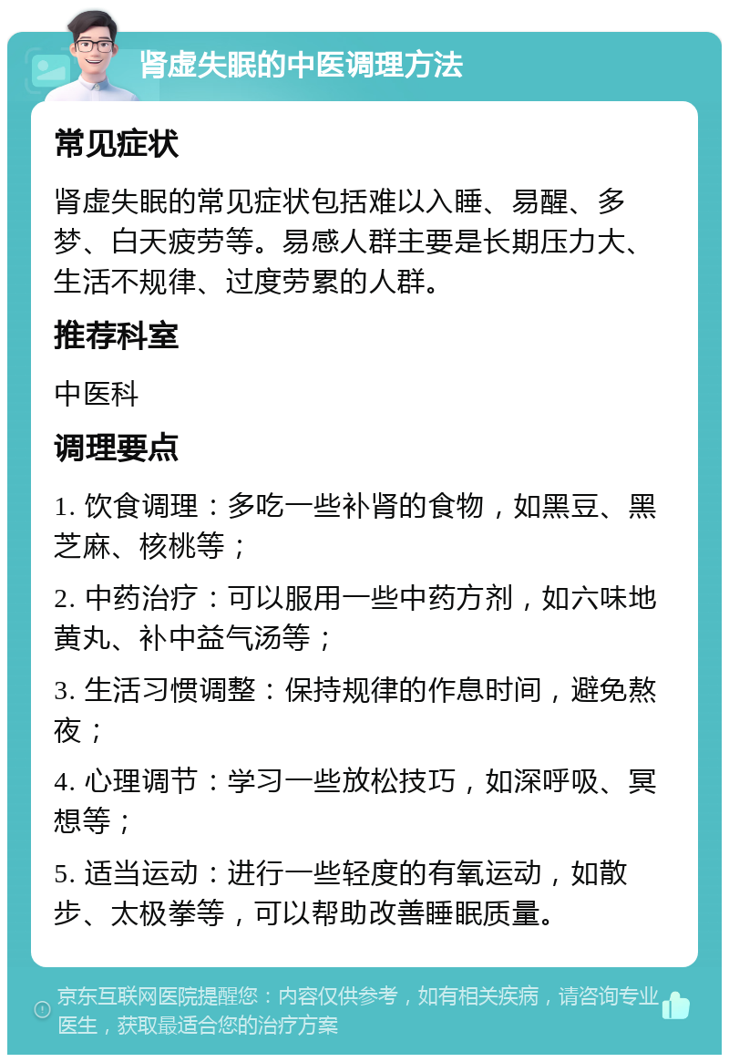 肾虚失眠的中医调理方法 常见症状 肾虚失眠的常见症状包括难以入睡、易醒、多梦、白天疲劳等。易感人群主要是长期压力大、生活不规律、过度劳累的人群。 推荐科室 中医科 调理要点 1. 饮食调理：多吃一些补肾的食物，如黑豆、黑芝麻、核桃等； 2. 中药治疗：可以服用一些中药方剂，如六味地黄丸、补中益气汤等； 3. 生活习惯调整：保持规律的作息时间，避免熬夜； 4. 心理调节：学习一些放松技巧，如深呼吸、冥想等； 5. 适当运动：进行一些轻度的有氧运动，如散步、太极拳等，可以帮助改善睡眠质量。