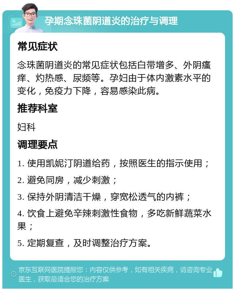 孕期念珠菌阴道炎的治疗与调理 常见症状 念珠菌阴道炎的常见症状包括白带增多、外阴瘙痒、灼热感、尿频等。孕妇由于体内激素水平的变化，免疫力下降，容易感染此病。 推荐科室 妇科 调理要点 1. 使用凯妮汀阴道给药，按照医生的指示使用； 2. 避免同房，减少刺激； 3. 保持外阴清洁干燥，穿宽松透气的内裤； 4. 饮食上避免辛辣刺激性食物，多吃新鲜蔬菜水果； 5. 定期复查，及时调整治疗方案。