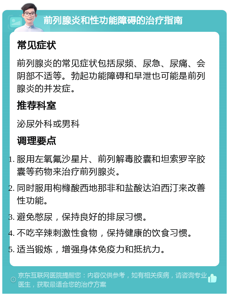 前列腺炎和性功能障碍的治疗指南 常见症状 前列腺炎的常见症状包括尿频、尿急、尿痛、会阴部不适等。勃起功能障碍和早泄也可能是前列腺炎的并发症。 推荐科室 泌尿外科或男科 调理要点 服用左氧氟沙星片、前列解毒胶囊和坦索罗辛胶囊等药物来治疗前列腺炎。 同时服用枸橼酸西地那非和盐酸达泊西汀来改善性功能。 避免憋尿，保持良好的排尿习惯。 不吃辛辣刺激性食物，保持健康的饮食习惯。 适当锻炼，增强身体免疫力和抵抗力。