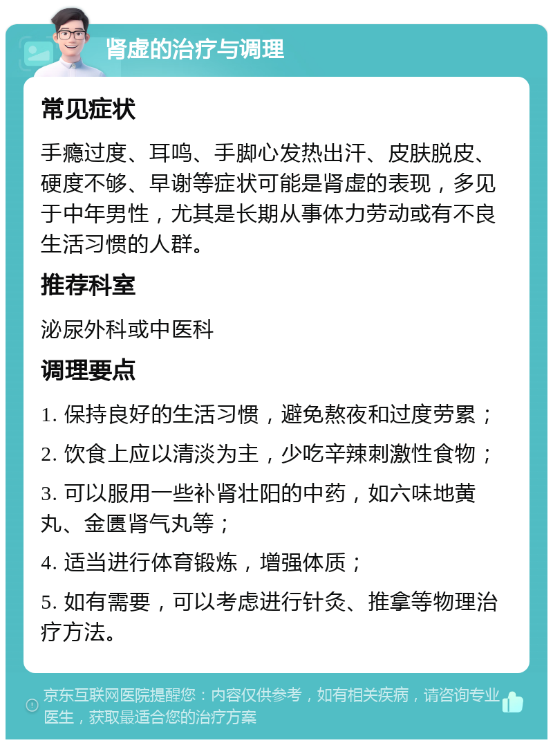 肾虚的治疗与调理 常见症状 手瘾过度、耳鸣、手脚心发热出汗、皮肤脱皮、硬度不够、早谢等症状可能是肾虚的表现，多见于中年男性，尤其是长期从事体力劳动或有不良生活习惯的人群。 推荐科室 泌尿外科或中医科 调理要点 1. 保持良好的生活习惯，避免熬夜和过度劳累； 2. 饮食上应以清淡为主，少吃辛辣刺激性食物； 3. 可以服用一些补肾壮阳的中药，如六味地黄丸、金匮肾气丸等； 4. 适当进行体育锻炼，增强体质； 5. 如有需要，可以考虑进行针灸、推拿等物理治疗方法。