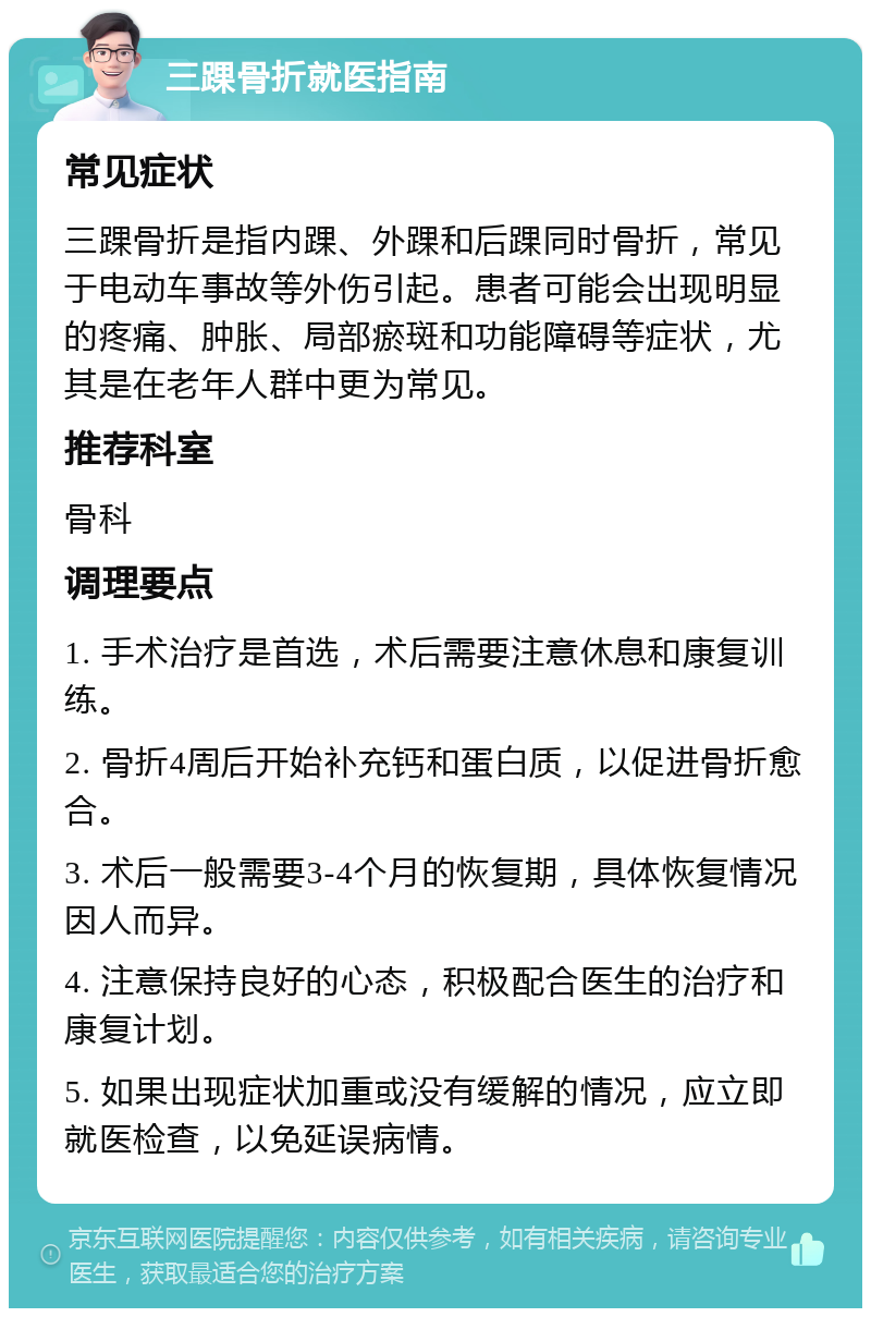 三踝骨折就医指南 常见症状 三踝骨折是指内踝、外踝和后踝同时骨折，常见于电动车事故等外伤引起。患者可能会出现明显的疼痛、肿胀、局部瘀斑和功能障碍等症状，尤其是在老年人群中更为常见。 推荐科室 骨科 调理要点 1. 手术治疗是首选，术后需要注意休息和康复训练。 2. 骨折4周后开始补充钙和蛋白质，以促进骨折愈合。 3. 术后一般需要3-4个月的恢复期，具体恢复情况因人而异。 4. 注意保持良好的心态，积极配合医生的治疗和康复计划。 5. 如果出现症状加重或没有缓解的情况，应立即就医检查，以免延误病情。