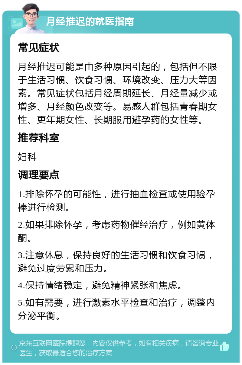 月经推迟的就医指南 常见症状 月经推迟可能是由多种原因引起的，包括但不限于生活习惯、饮食习惯、环境改变、压力大等因素。常见症状包括月经周期延长、月经量减少或增多、月经颜色改变等。易感人群包括青春期女性、更年期女性、长期服用避孕药的女性等。 推荐科室 妇科 调理要点 1.排除怀孕的可能性，进行抽血检查或使用验孕棒进行检测。 2.如果排除怀孕，考虑药物催经治疗，例如黄体酮。 3.注意休息，保持良好的生活习惯和饮食习惯，避免过度劳累和压力。 4.保持情绪稳定，避免精神紧张和焦虑。 5.如有需要，进行激素水平检查和治疗，调整内分泌平衡。