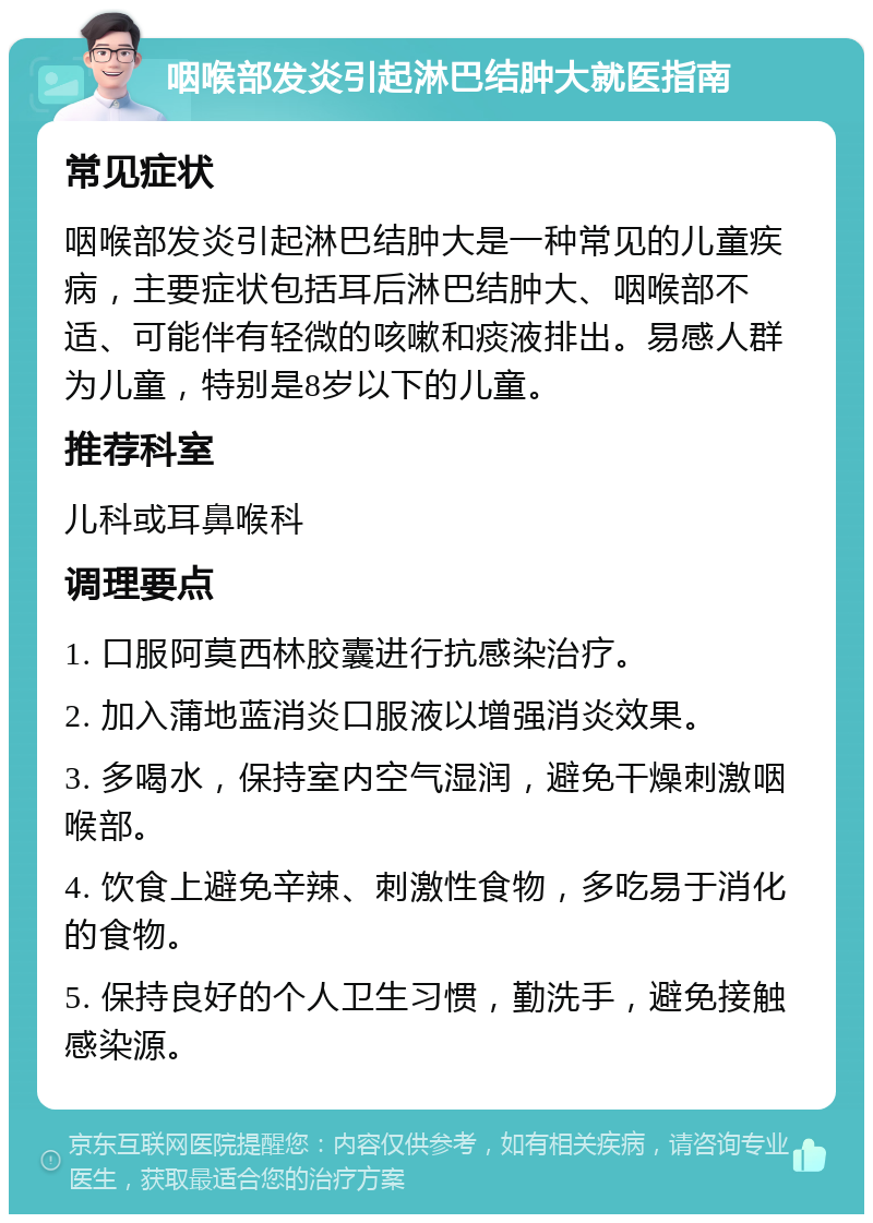 咽喉部发炎引起淋巴结肿大就医指南 常见症状 咽喉部发炎引起淋巴结肿大是一种常见的儿童疾病，主要症状包括耳后淋巴结肿大、咽喉部不适、可能伴有轻微的咳嗽和痰液排出。易感人群为儿童，特别是8岁以下的儿童。 推荐科室 儿科或耳鼻喉科 调理要点 1. 口服阿莫西林胶囊进行抗感染治疗。 2. 加入蒲地蓝消炎口服液以增强消炎效果。 3. 多喝水，保持室内空气湿润，避免干燥刺激咽喉部。 4. 饮食上避免辛辣、刺激性食物，多吃易于消化的食物。 5. 保持良好的个人卫生习惯，勤洗手，避免接触感染源。