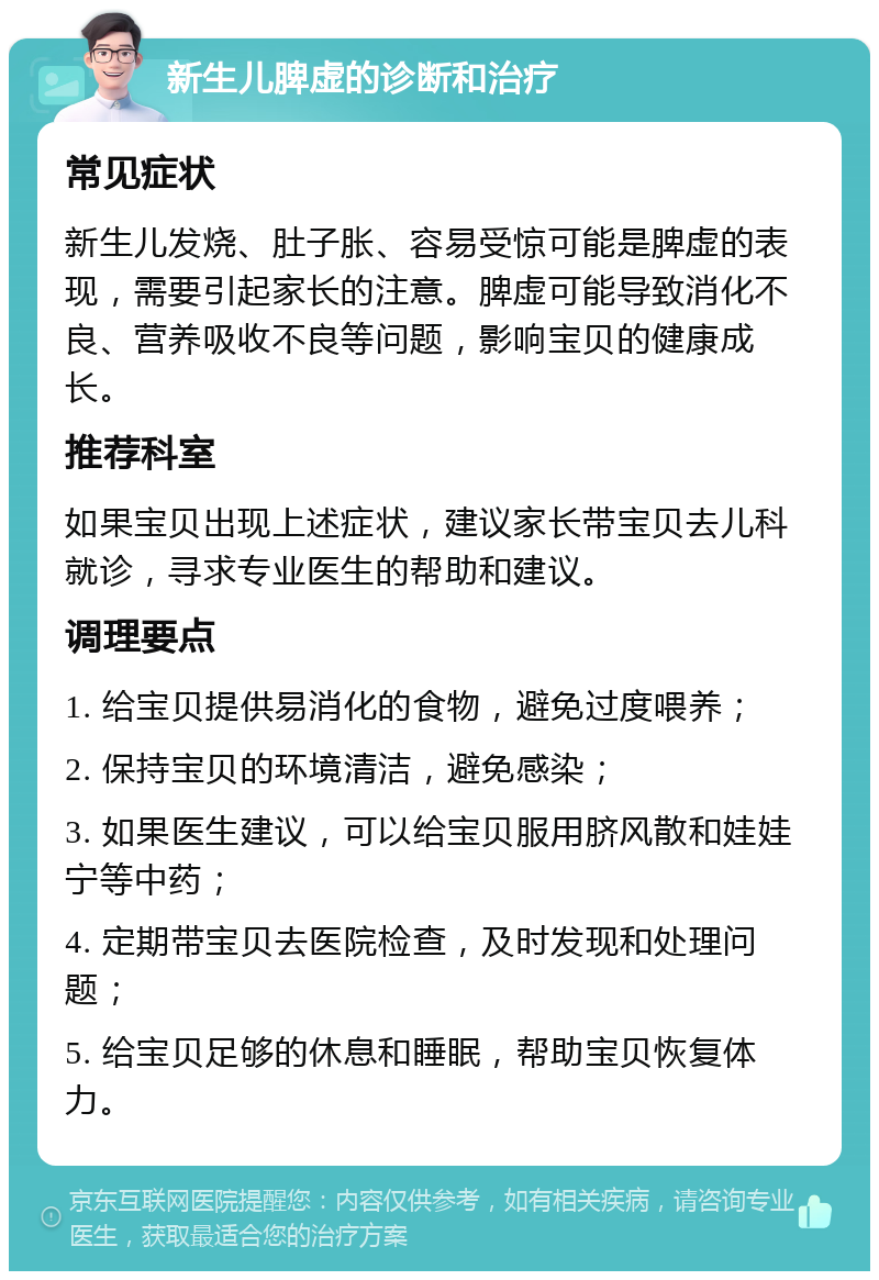 新生儿脾虚的诊断和治疗 常见症状 新生儿发烧、肚子胀、容易受惊可能是脾虚的表现，需要引起家长的注意。脾虚可能导致消化不良、营养吸收不良等问题，影响宝贝的健康成长。 推荐科室 如果宝贝出现上述症状，建议家长带宝贝去儿科就诊，寻求专业医生的帮助和建议。 调理要点 1. 给宝贝提供易消化的食物，避免过度喂养； 2. 保持宝贝的环境清洁，避免感染； 3. 如果医生建议，可以给宝贝服用脐风散和娃娃宁等中药； 4. 定期带宝贝去医院检查，及时发现和处理问题； 5. 给宝贝足够的休息和睡眠，帮助宝贝恢复体力。