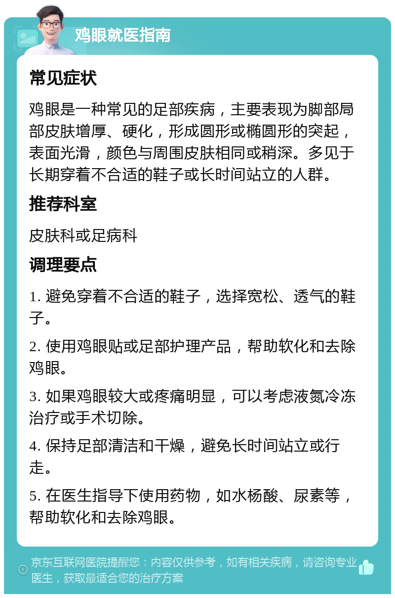 鸡眼就医指南 常见症状 鸡眼是一种常见的足部疾病，主要表现为脚部局部皮肤增厚、硬化，形成圆形或椭圆形的突起，表面光滑，颜色与周围皮肤相同或稍深。多见于长期穿着不合适的鞋子或长时间站立的人群。 推荐科室 皮肤科或足病科 调理要点 1. 避免穿着不合适的鞋子，选择宽松、透气的鞋子。 2. 使用鸡眼贴或足部护理产品，帮助软化和去除鸡眼。 3. 如果鸡眼较大或疼痛明显，可以考虑液氮冷冻治疗或手术切除。 4. 保持足部清洁和干燥，避免长时间站立或行走。 5. 在医生指导下使用药物，如水杨酸、尿素等，帮助软化和去除鸡眼。