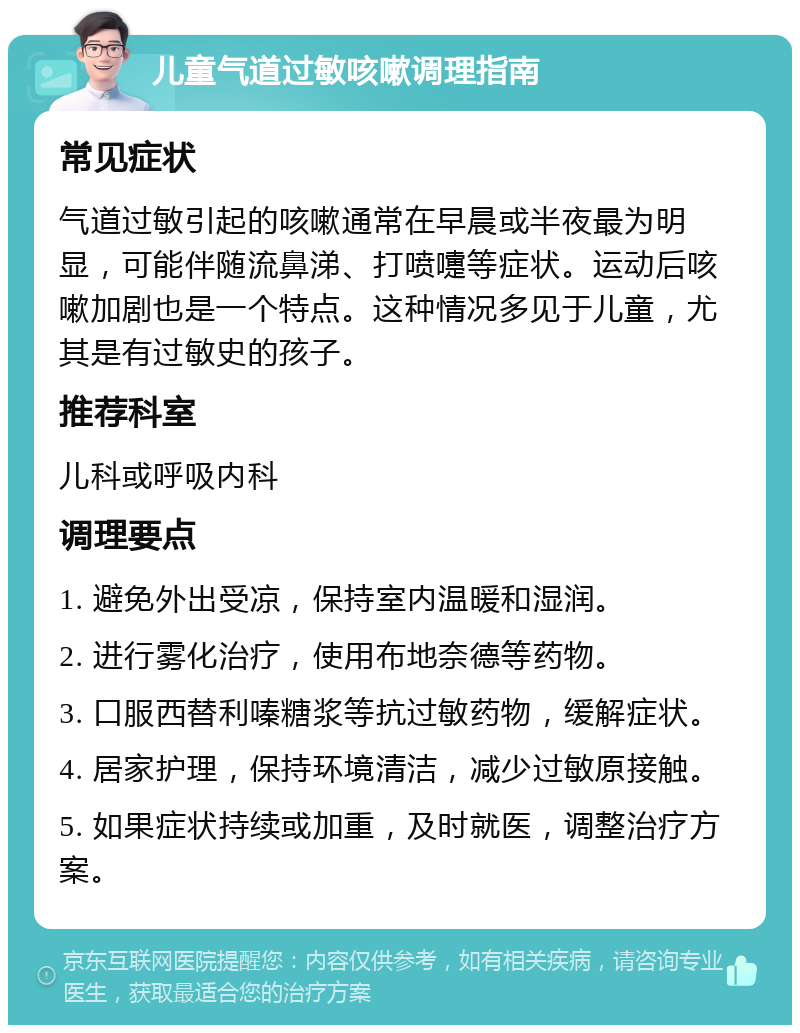 儿童气道过敏咳嗽调理指南 常见症状 气道过敏引起的咳嗽通常在早晨或半夜最为明显，可能伴随流鼻涕、打喷嚏等症状。运动后咳嗽加剧也是一个特点。这种情况多见于儿童，尤其是有过敏史的孩子。 推荐科室 儿科或呼吸内科 调理要点 1. 避免外出受凉，保持室内温暖和湿润。 2. 进行雾化治疗，使用布地奈德等药物。 3. 口服西替利嗪糖浆等抗过敏药物，缓解症状。 4. 居家护理，保持环境清洁，减少过敏原接触。 5. 如果症状持续或加重，及时就医，调整治疗方案。