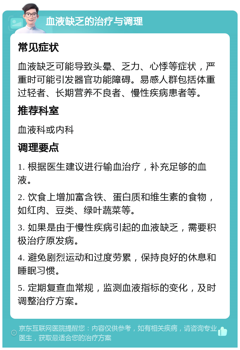 血液缺乏的治疗与调理 常见症状 血液缺乏可能导致头晕、乏力、心悸等症状，严重时可能引发器官功能障碍。易感人群包括体重过轻者、长期营养不良者、慢性疾病患者等。 推荐科室 血液科或内科 调理要点 1. 根据医生建议进行输血治疗，补充足够的血液。 2. 饮食上增加富含铁、蛋白质和维生素的食物，如红肉、豆类、绿叶蔬菜等。 3. 如果是由于慢性疾病引起的血液缺乏，需要积极治疗原发病。 4. 避免剧烈运动和过度劳累，保持良好的休息和睡眠习惯。 5. 定期复查血常规，监测血液指标的变化，及时调整治疗方案。