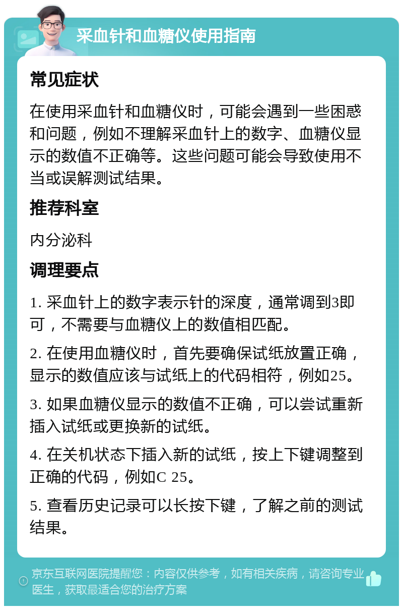 采血针和血糖仪使用指南 常见症状 在使用采血针和血糖仪时，可能会遇到一些困惑和问题，例如不理解采血针上的数字、血糖仪显示的数值不正确等。这些问题可能会导致使用不当或误解测试结果。 推荐科室 内分泌科 调理要点 1. 采血针上的数字表示针的深度，通常调到3即可，不需要与血糖仪上的数值相匹配。 2. 在使用血糖仪时，首先要确保试纸放置正确，显示的数值应该与试纸上的代码相符，例如25。 3. 如果血糖仪显示的数值不正确，可以尝试重新插入试纸或更换新的试纸。 4. 在关机状态下插入新的试纸，按上下键调整到正确的代码，例如C 25。 5. 查看历史记录可以长按下键，了解之前的测试结果。